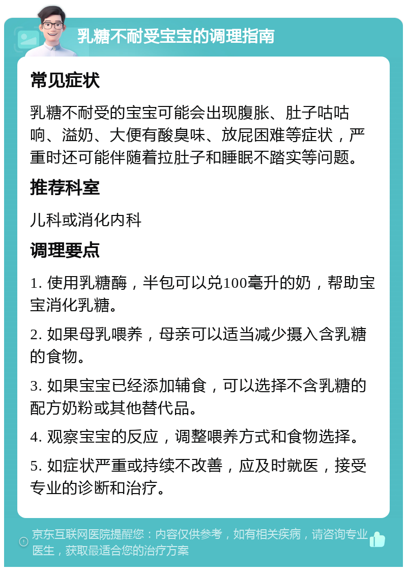 乳糖不耐受宝宝的调理指南 常见症状 乳糖不耐受的宝宝可能会出现腹胀、肚子咕咕响、溢奶、大便有酸臭味、放屁困难等症状，严重时还可能伴随着拉肚子和睡眠不踏实等问题。 推荐科室 儿科或消化内科 调理要点 1. 使用乳糖酶，半包可以兑100毫升的奶，帮助宝宝消化乳糖。 2. 如果母乳喂养，母亲可以适当减少摄入含乳糖的食物。 3. 如果宝宝已经添加辅食，可以选择不含乳糖的配方奶粉或其他替代品。 4. 观察宝宝的反应，调整喂养方式和食物选择。 5. 如症状严重或持续不改善，应及时就医，接受专业的诊断和治疗。