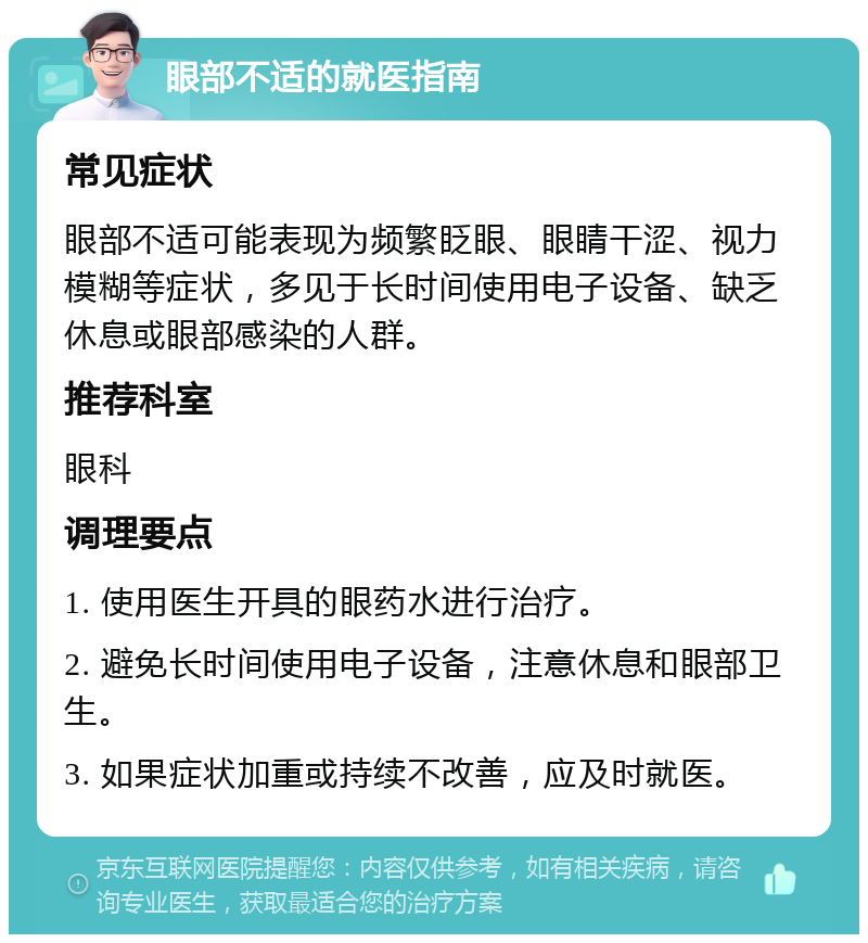 眼部不适的就医指南 常见症状 眼部不适可能表现为频繁眨眼、眼睛干涩、视力模糊等症状，多见于长时间使用电子设备、缺乏休息或眼部感染的人群。 推荐科室 眼科 调理要点 1. 使用医生开具的眼药水进行治疗。 2. 避免长时间使用电子设备，注意休息和眼部卫生。 3. 如果症状加重或持续不改善，应及时就医。