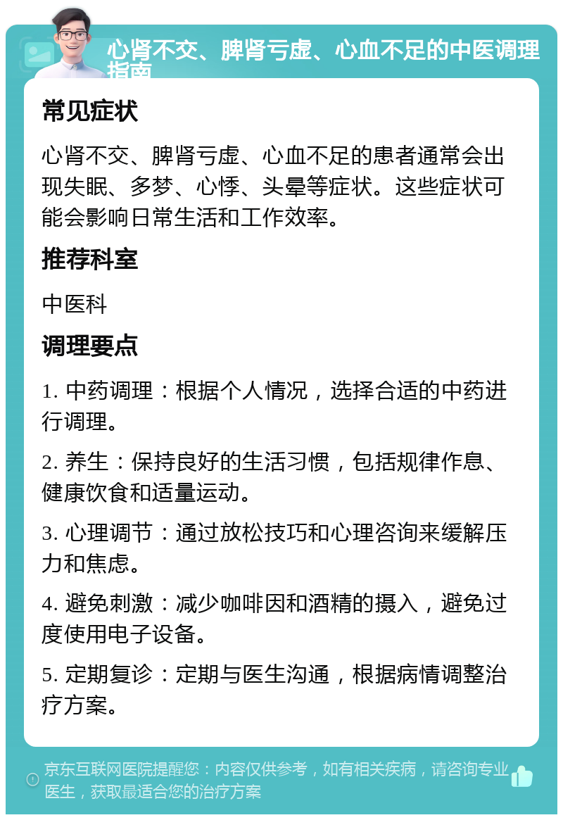 心肾不交、脾肾亏虚、心血不足的中医调理指南 常见症状 心肾不交、脾肾亏虚、心血不足的患者通常会出现失眠、多梦、心悸、头晕等症状。这些症状可能会影响日常生活和工作效率。 推荐科室 中医科 调理要点 1. 中药调理：根据个人情况，选择合适的中药进行调理。 2. 养生：保持良好的生活习惯，包括规律作息、健康饮食和适量运动。 3. 心理调节：通过放松技巧和心理咨询来缓解压力和焦虑。 4. 避免刺激：减少咖啡因和酒精的摄入，避免过度使用电子设备。 5. 定期复诊：定期与医生沟通，根据病情调整治疗方案。