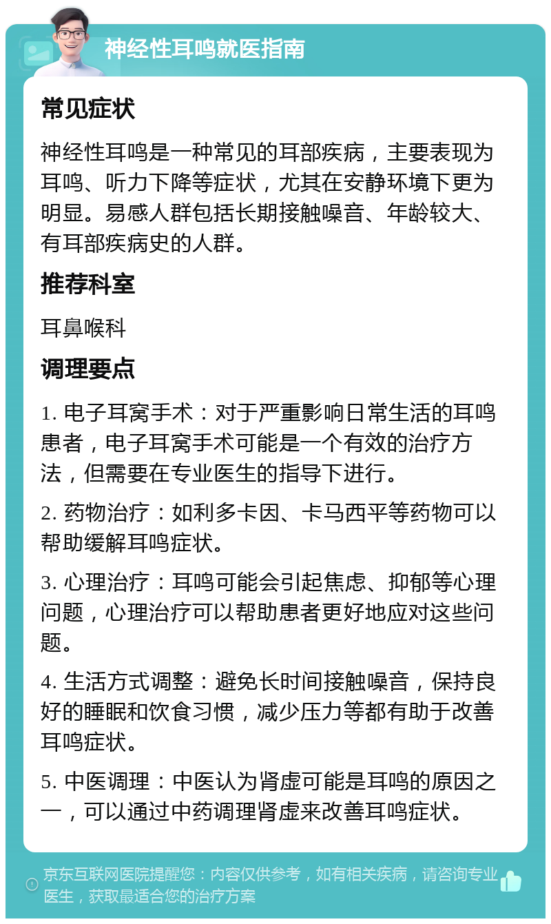 神经性耳鸣就医指南 常见症状 神经性耳鸣是一种常见的耳部疾病，主要表现为耳鸣、听力下降等症状，尤其在安静环境下更为明显。易感人群包括长期接触噪音、年龄较大、有耳部疾病史的人群。 推荐科室 耳鼻喉科 调理要点 1. 电子耳窝手术：对于严重影响日常生活的耳鸣患者，电子耳窝手术可能是一个有效的治疗方法，但需要在专业医生的指导下进行。 2. 药物治疗：如利多卡因、卡马西平等药物可以帮助缓解耳鸣症状。 3. 心理治疗：耳鸣可能会引起焦虑、抑郁等心理问题，心理治疗可以帮助患者更好地应对这些问题。 4. 生活方式调整：避免长时间接触噪音，保持良好的睡眠和饮食习惯，减少压力等都有助于改善耳鸣症状。 5. 中医调理：中医认为肾虚可能是耳鸣的原因之一，可以通过中药调理肾虚来改善耳鸣症状。