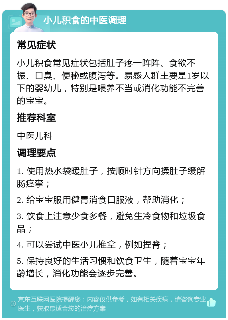 小儿积食的中医调理 常见症状 小儿积食常见症状包括肚子疼一阵阵、食欲不振、口臭、便秘或腹泻等。易感人群主要是1岁以下的婴幼儿，特别是喂养不当或消化功能不完善的宝宝。 推荐科室 中医儿科 调理要点 1. 使用热水袋暖肚子，按顺时针方向揉肚子缓解肠痉挛； 2. 给宝宝服用健胃消食口服液，帮助消化； 3. 饮食上注意少食多餐，避免生冷食物和垃圾食品； 4. 可以尝试中医小儿推拿，例如捏脊； 5. 保持良好的生活习惯和饮食卫生，随着宝宝年龄增长，消化功能会逐步完善。