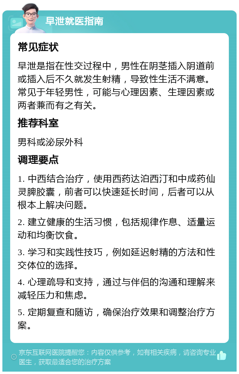 早泄就医指南 常见症状 早泄是指在性交过程中，男性在阴茎插入阴道前或插入后不久就发生射精，导致性生活不满意。常见于年轻男性，可能与心理因素、生理因素或两者兼而有之有关。 推荐科室 男科或泌尿外科 调理要点 1. 中西结合治疗，使用西药达泊西汀和中成药仙灵脾胶囊，前者可以快速延长时间，后者可以从根本上解决问题。 2. 建立健康的生活习惯，包括规律作息、适量运动和均衡饮食。 3. 学习和实践性技巧，例如延迟射精的方法和性交体位的选择。 4. 心理疏导和支持，通过与伴侣的沟通和理解来减轻压力和焦虑。 5. 定期复查和随访，确保治疗效果和调整治疗方案。