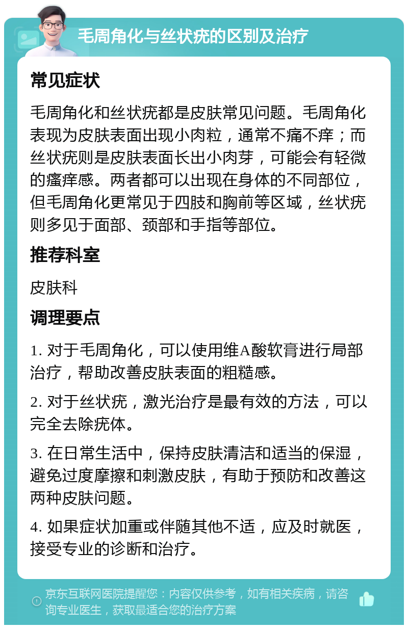 毛周角化与丝状疣的区别及治疗 常见症状 毛周角化和丝状疣都是皮肤常见问题。毛周角化表现为皮肤表面出现小肉粒，通常不痛不痒；而丝状疣则是皮肤表面长出小肉芽，可能会有轻微的瘙痒感。两者都可以出现在身体的不同部位，但毛周角化更常见于四肢和胸前等区域，丝状疣则多见于面部、颈部和手指等部位。 推荐科室 皮肤科 调理要点 1. 对于毛周角化，可以使用维A酸软膏进行局部治疗，帮助改善皮肤表面的粗糙感。 2. 对于丝状疣，激光治疗是最有效的方法，可以完全去除疣体。 3. 在日常生活中，保持皮肤清洁和适当的保湿，避免过度摩擦和刺激皮肤，有助于预防和改善这两种皮肤问题。 4. 如果症状加重或伴随其他不适，应及时就医，接受专业的诊断和治疗。