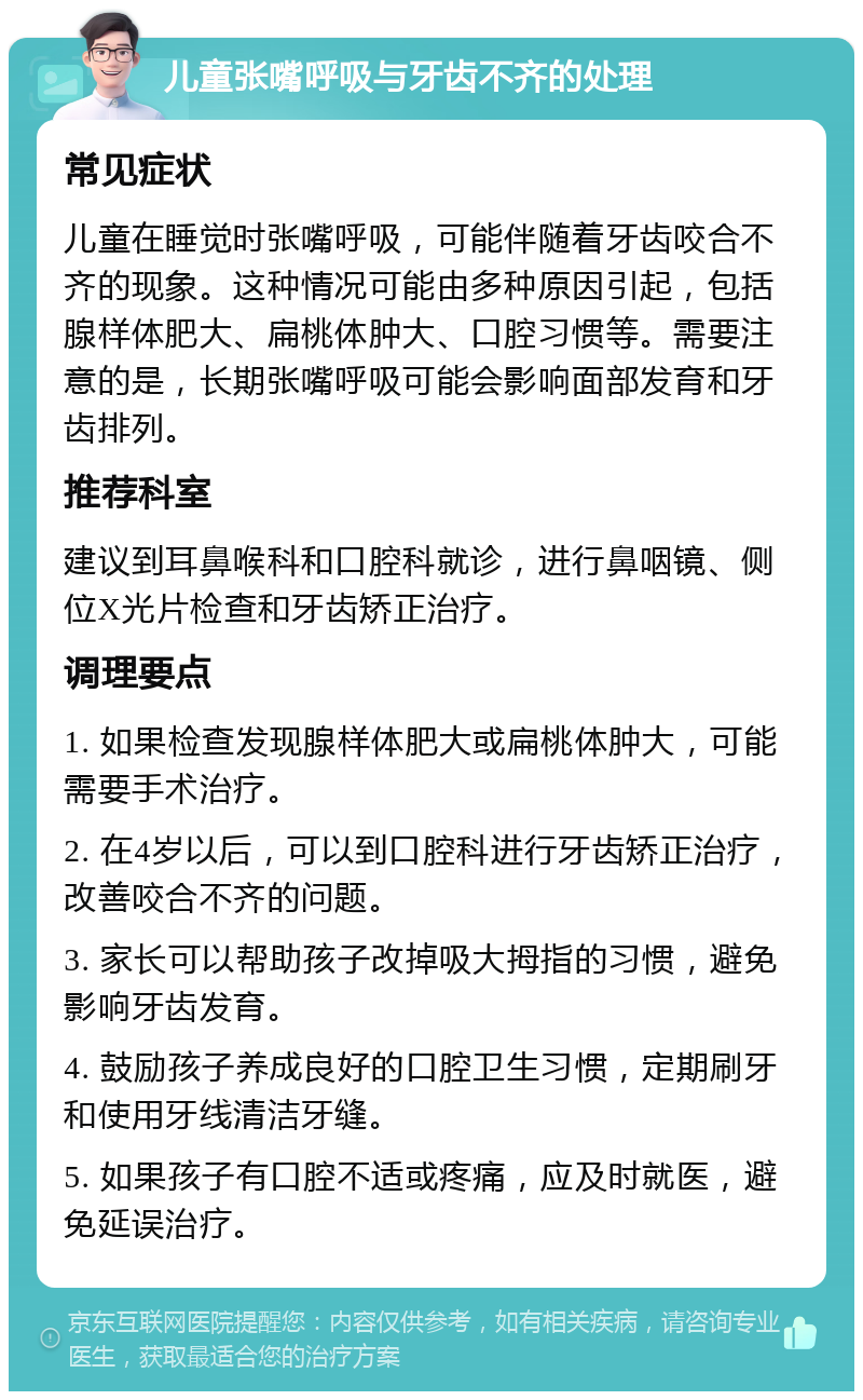 儿童张嘴呼吸与牙齿不齐的处理 常见症状 儿童在睡觉时张嘴呼吸，可能伴随着牙齿咬合不齐的现象。这种情况可能由多种原因引起，包括腺样体肥大、扁桃体肿大、口腔习惯等。需要注意的是，长期张嘴呼吸可能会影响面部发育和牙齿排列。 推荐科室 建议到耳鼻喉科和口腔科就诊，进行鼻咽镜、侧位X光片检查和牙齿矫正治疗。 调理要点 1. 如果检查发现腺样体肥大或扁桃体肿大，可能需要手术治疗。 2. 在4岁以后，可以到口腔科进行牙齿矫正治疗，改善咬合不齐的问题。 3. 家长可以帮助孩子改掉吸大拇指的习惯，避免影响牙齿发育。 4. 鼓励孩子养成良好的口腔卫生习惯，定期刷牙和使用牙线清洁牙缝。 5. 如果孩子有口腔不适或疼痛，应及时就医，避免延误治疗。