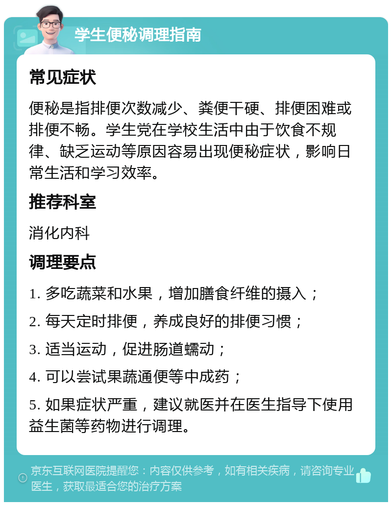 学生便秘调理指南 常见症状 便秘是指排便次数减少、粪便干硬、排便困难或排便不畅。学生党在学校生活中由于饮食不规律、缺乏运动等原因容易出现便秘症状，影响日常生活和学习效率。 推荐科室 消化内科 调理要点 1. 多吃蔬菜和水果，增加膳食纤维的摄入； 2. 每天定时排便，养成良好的排便习惯； 3. 适当运动，促进肠道蠕动； 4. 可以尝试果蔬通便等中成药； 5. 如果症状严重，建议就医并在医生指导下使用益生菌等药物进行调理。