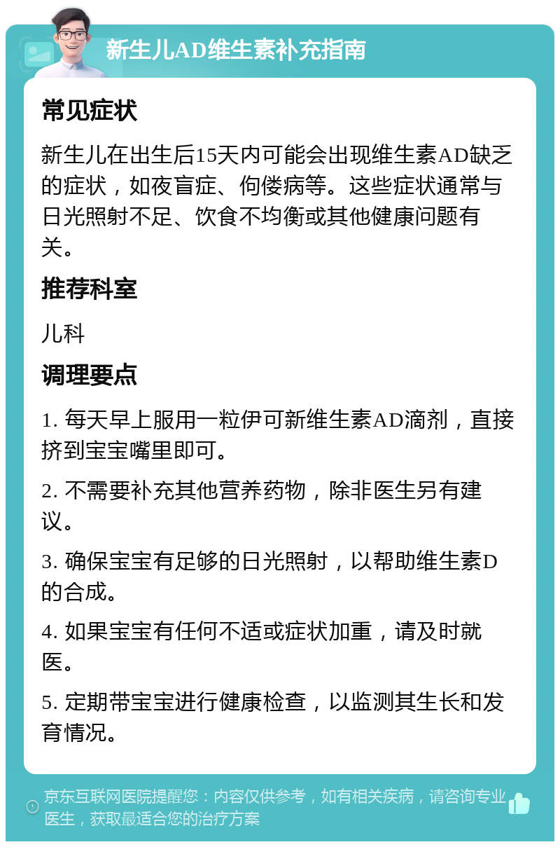 新生儿AD维生素补充指南 常见症状 新生儿在出生后15天内可能会出现维生素AD缺乏的症状，如夜盲症、佝偻病等。这些症状通常与日光照射不足、饮食不均衡或其他健康问题有关。 推荐科室 儿科 调理要点 1. 每天早上服用一粒伊可新维生素AD滴剂，直接挤到宝宝嘴里即可。 2. 不需要补充其他营养药物，除非医生另有建议。 3. 确保宝宝有足够的日光照射，以帮助维生素D的合成。 4. 如果宝宝有任何不适或症状加重，请及时就医。 5. 定期带宝宝进行健康检查，以监测其生长和发育情况。