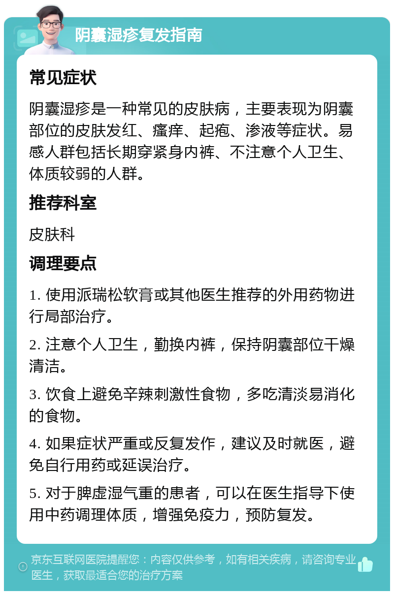 阴囊湿疹复发指南 常见症状 阴囊湿疹是一种常见的皮肤病，主要表现为阴囊部位的皮肤发红、瘙痒、起疱、渗液等症状。易感人群包括长期穿紧身内裤、不注意个人卫生、体质较弱的人群。 推荐科室 皮肤科 调理要点 1. 使用派瑞松软膏或其他医生推荐的外用药物进行局部治疗。 2. 注意个人卫生，勤换内裤，保持阴囊部位干燥清洁。 3. 饮食上避免辛辣刺激性食物，多吃清淡易消化的食物。 4. 如果症状严重或反复发作，建议及时就医，避免自行用药或延误治疗。 5. 对于脾虚湿气重的患者，可以在医生指导下使用中药调理体质，增强免疫力，预防复发。