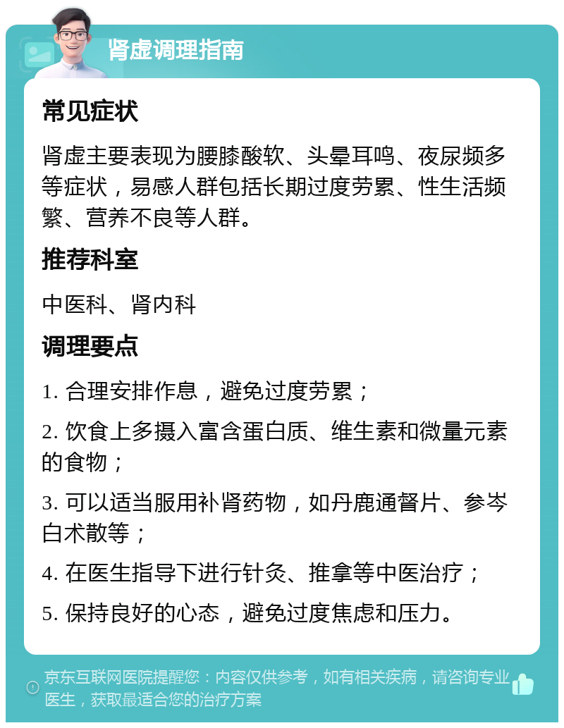 肾虚调理指南 常见症状 肾虚主要表现为腰膝酸软、头晕耳鸣、夜尿频多等症状，易感人群包括长期过度劳累、性生活频繁、营养不良等人群。 推荐科室 中医科、肾内科 调理要点 1. 合理安排作息，避免过度劳累； 2. 饮食上多摄入富含蛋白质、维生素和微量元素的食物； 3. 可以适当服用补肾药物，如丹鹿通督片、参岑白术散等； 4. 在医生指导下进行针灸、推拿等中医治疗； 5. 保持良好的心态，避免过度焦虑和压力。