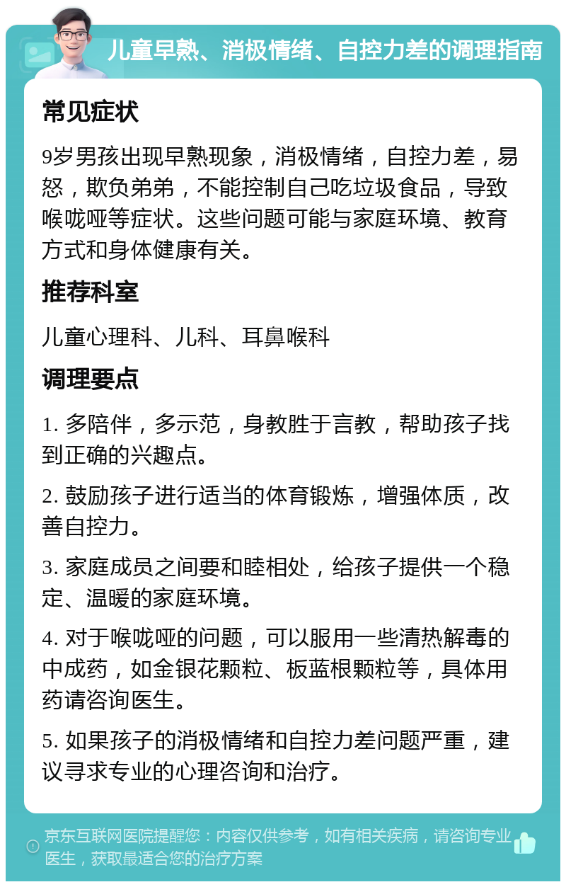 儿童早熟、消极情绪、自控力差的调理指南 常见症状 9岁男孩出现早熟现象，消极情绪，自控力差，易怒，欺负弟弟，不能控制自己吃垃圾食品，导致喉咙哑等症状。这些问题可能与家庭环境、教育方式和身体健康有关。 推荐科室 儿童心理科、儿科、耳鼻喉科 调理要点 1. 多陪伴，多示范，身教胜于言教，帮助孩子找到正确的兴趣点。 2. 鼓励孩子进行适当的体育锻炼，增强体质，改善自控力。 3. 家庭成员之间要和睦相处，给孩子提供一个稳定、温暖的家庭环境。 4. 对于喉咙哑的问题，可以服用一些清热解毒的中成药，如金银花颗粒、板蓝根颗粒等，具体用药请咨询医生。 5. 如果孩子的消极情绪和自控力差问题严重，建议寻求专业的心理咨询和治疗。