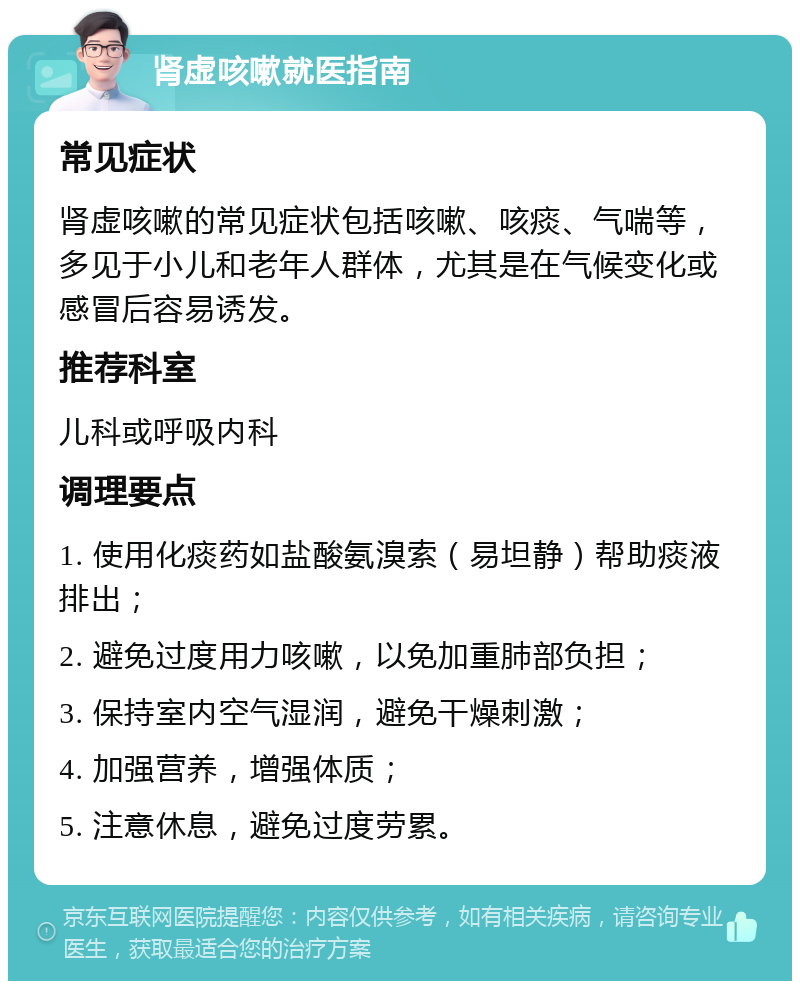 肾虚咳嗽就医指南 常见症状 肾虚咳嗽的常见症状包括咳嗽、咳痰、气喘等，多见于小儿和老年人群体，尤其是在气候变化或感冒后容易诱发。 推荐科室 儿科或呼吸内科 调理要点 1. 使用化痰药如盐酸氨溴索（易坦静）帮助痰液排出； 2. 避免过度用力咳嗽，以免加重肺部负担； 3. 保持室内空气湿润，避免干燥刺激； 4. 加强营养，增强体质； 5. 注意休息，避免过度劳累。