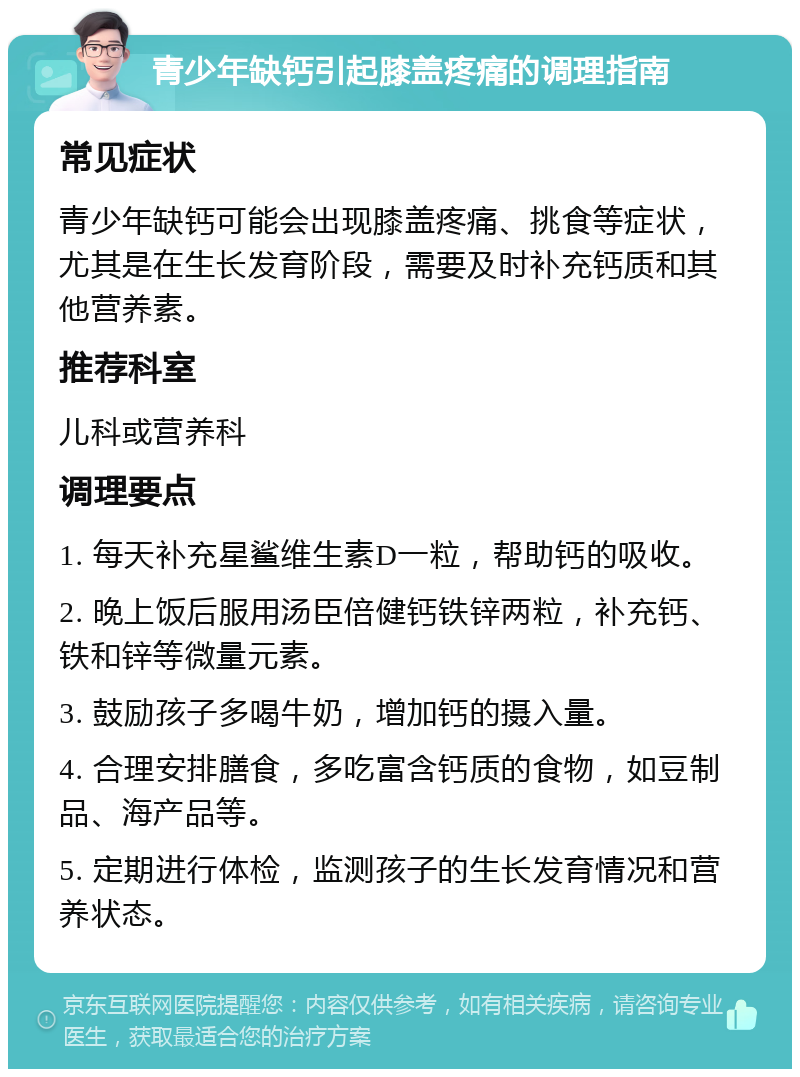 青少年缺钙引起膝盖疼痛的调理指南 常见症状 青少年缺钙可能会出现膝盖疼痛、挑食等症状，尤其是在生长发育阶段，需要及时补充钙质和其他营养素。 推荐科室 儿科或营养科 调理要点 1. 每天补充星鲨维生素D一粒，帮助钙的吸收。 2. 晚上饭后服用汤臣倍健钙铁锌两粒，补充钙、铁和锌等微量元素。 3. 鼓励孩子多喝牛奶，增加钙的摄入量。 4. 合理安排膳食，多吃富含钙质的食物，如豆制品、海产品等。 5. 定期进行体检，监测孩子的生长发育情况和营养状态。