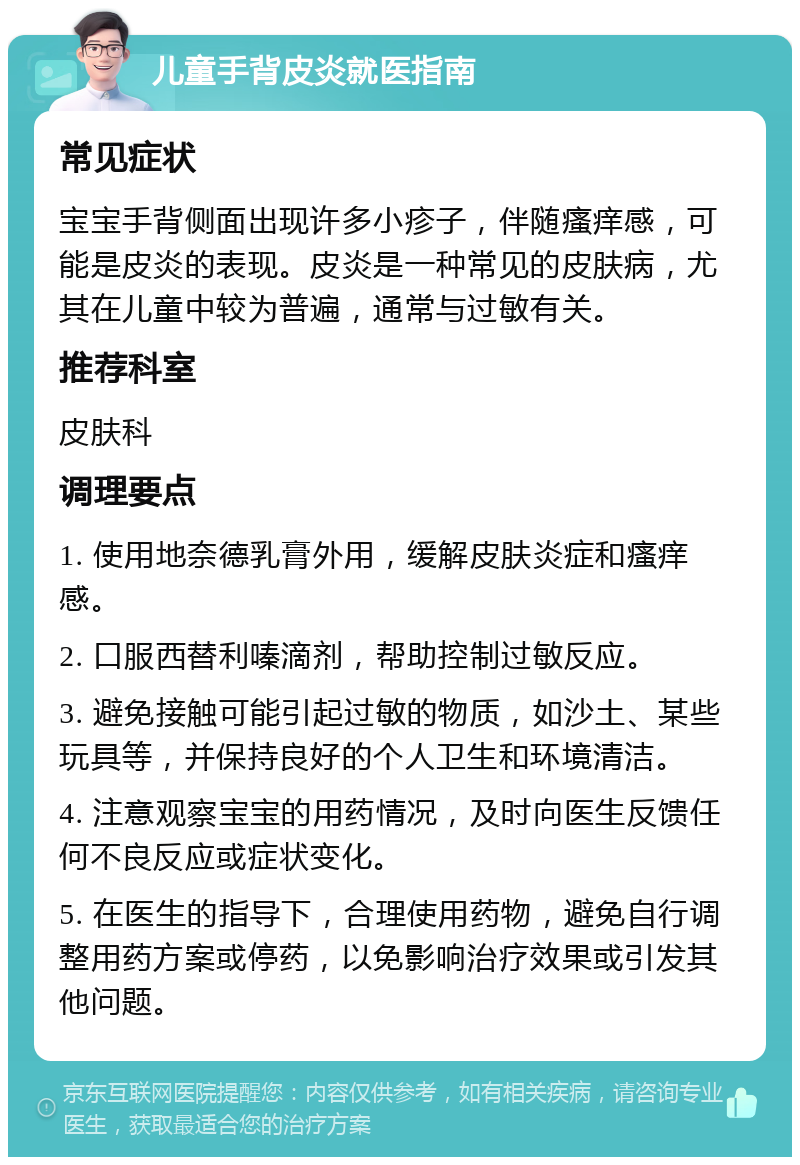 儿童手背皮炎就医指南 常见症状 宝宝手背侧面出现许多小疹子，伴随瘙痒感，可能是皮炎的表现。皮炎是一种常见的皮肤病，尤其在儿童中较为普遍，通常与过敏有关。 推荐科室 皮肤科 调理要点 1. 使用地奈德乳膏外用，缓解皮肤炎症和瘙痒感。 2. 口服西替利嗪滴剂，帮助控制过敏反应。 3. 避免接触可能引起过敏的物质，如沙土、某些玩具等，并保持良好的个人卫生和环境清洁。 4. 注意观察宝宝的用药情况，及时向医生反馈任何不良反应或症状变化。 5. 在医生的指导下，合理使用药物，避免自行调整用药方案或停药，以免影响治疗效果或引发其他问题。