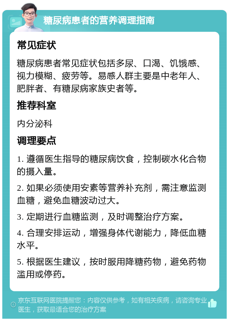 糖尿病患者的营养调理指南 常见症状 糖尿病患者常见症状包括多尿、口渴、饥饿感、视力模糊、疲劳等。易感人群主要是中老年人、肥胖者、有糖尿病家族史者等。 推荐科室 内分泌科 调理要点 1. 遵循医生指导的糖尿病饮食，控制碳水化合物的摄入量。 2. 如果必须使用安素等营养补充剂，需注意监测血糖，避免血糖波动过大。 3. 定期进行血糖监测，及时调整治疗方案。 4. 合理安排运动，增强身体代谢能力，降低血糖水平。 5. 根据医生建议，按时服用降糖药物，避免药物滥用或停药。