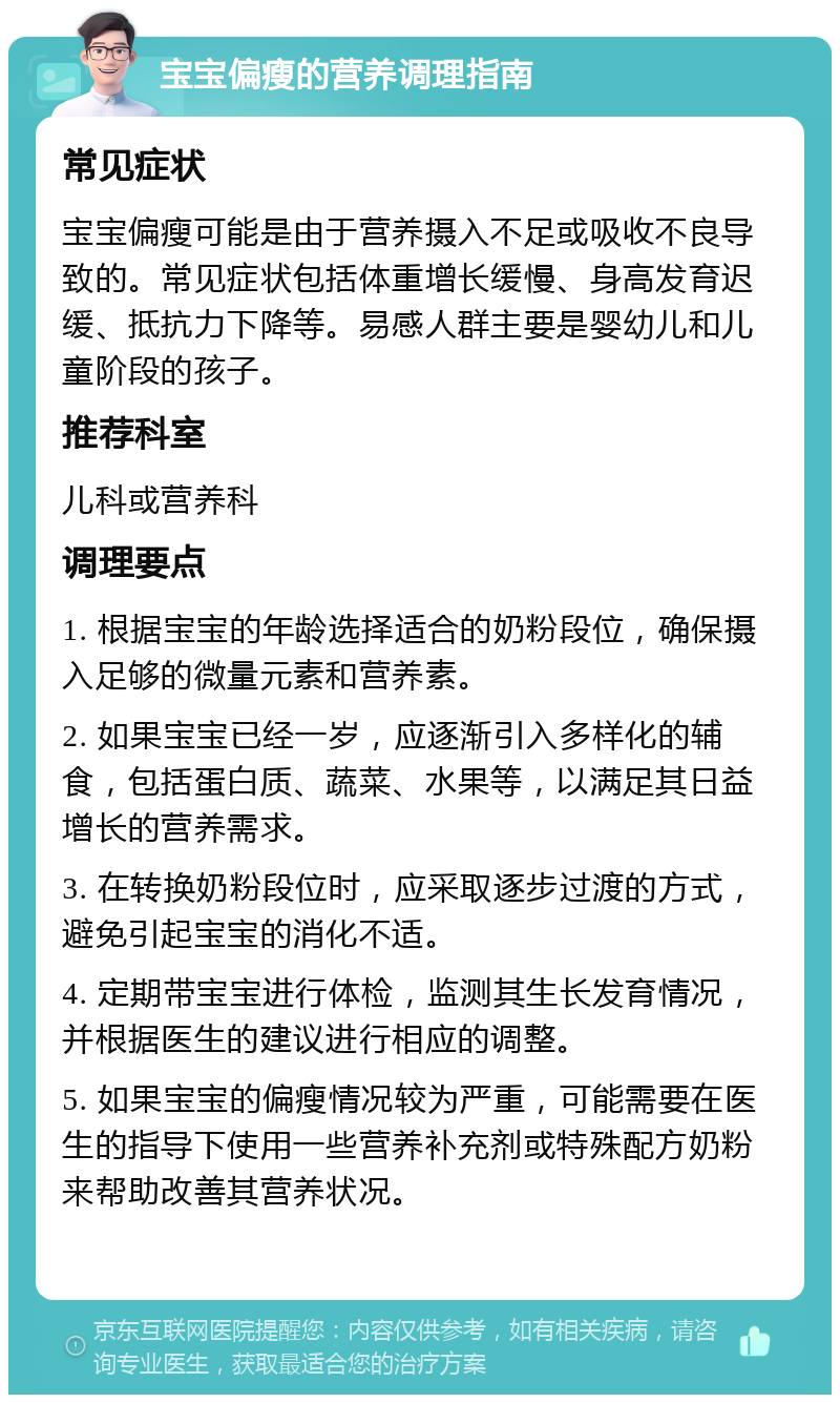 宝宝偏瘦的营养调理指南 常见症状 宝宝偏瘦可能是由于营养摄入不足或吸收不良导致的。常见症状包括体重增长缓慢、身高发育迟缓、抵抗力下降等。易感人群主要是婴幼儿和儿童阶段的孩子。 推荐科室 儿科或营养科 调理要点 1. 根据宝宝的年龄选择适合的奶粉段位，确保摄入足够的微量元素和营养素。 2. 如果宝宝已经一岁，应逐渐引入多样化的辅食，包括蛋白质、蔬菜、水果等，以满足其日益增长的营养需求。 3. 在转换奶粉段位时，应采取逐步过渡的方式，避免引起宝宝的消化不适。 4. 定期带宝宝进行体检，监测其生长发育情况，并根据医生的建议进行相应的调整。 5. 如果宝宝的偏瘦情况较为严重，可能需要在医生的指导下使用一些营养补充剂或特殊配方奶粉来帮助改善其营养状况。