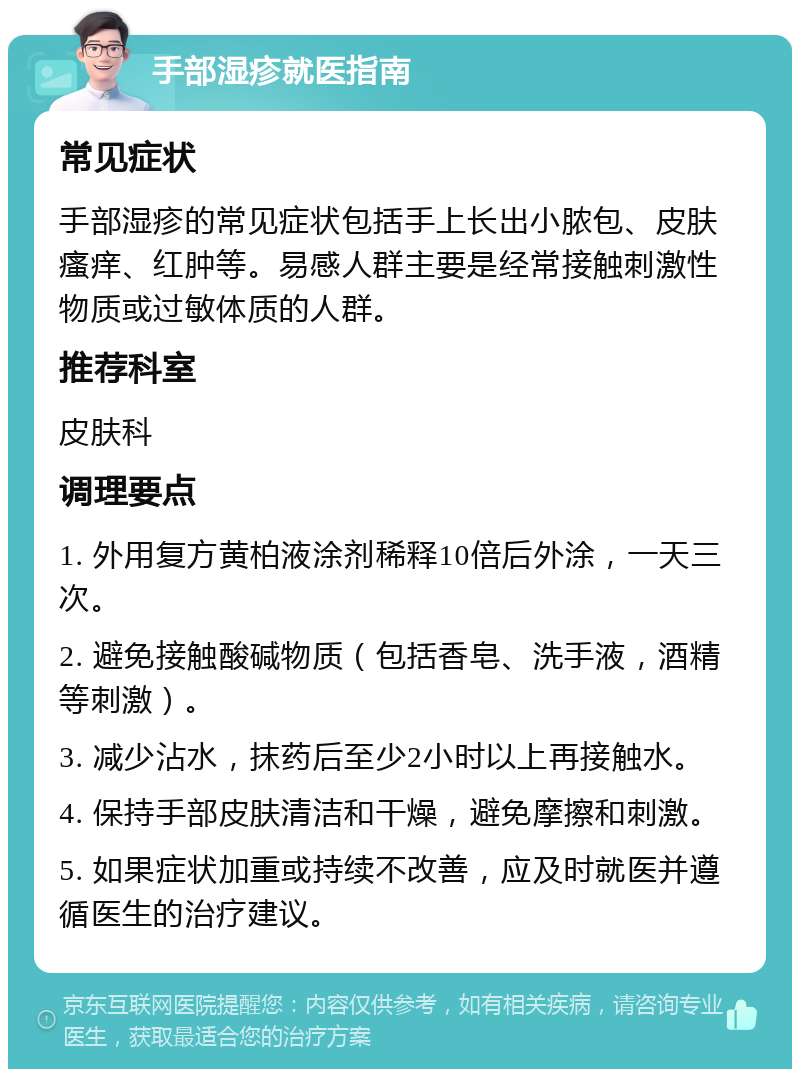 手部湿疹就医指南 常见症状 手部湿疹的常见症状包括手上长出小脓包、皮肤瘙痒、红肿等。易感人群主要是经常接触刺激性物质或过敏体质的人群。 推荐科室 皮肤科 调理要点 1. 外用复方黄柏液涂剂稀释10倍后外涂，一天三次。 2. 避免接触酸碱物质（包括香皂、洗手液，酒精等刺激）。 3. 减少沾水，抹药后至少2小时以上再接触水。 4. 保持手部皮肤清洁和干燥，避免摩擦和刺激。 5. 如果症状加重或持续不改善，应及时就医并遵循医生的治疗建议。