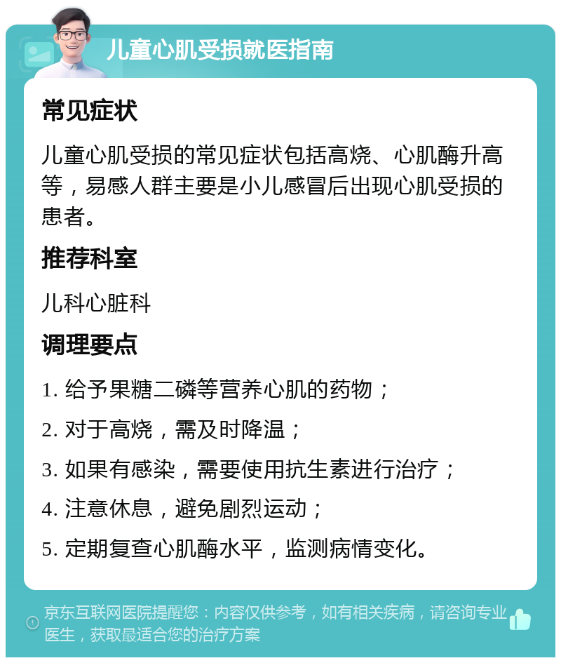 儿童心肌受损就医指南 常见症状 儿童心肌受损的常见症状包括高烧、心肌酶升高等，易感人群主要是小儿感冒后出现心肌受损的患者。 推荐科室 儿科心脏科 调理要点 1. 给予果糖二磷等营养心肌的药物； 2. 对于高烧，需及时降温； 3. 如果有感染，需要使用抗生素进行治疗； 4. 注意休息，避免剧烈运动； 5. 定期复查心肌酶水平，监测病情变化。