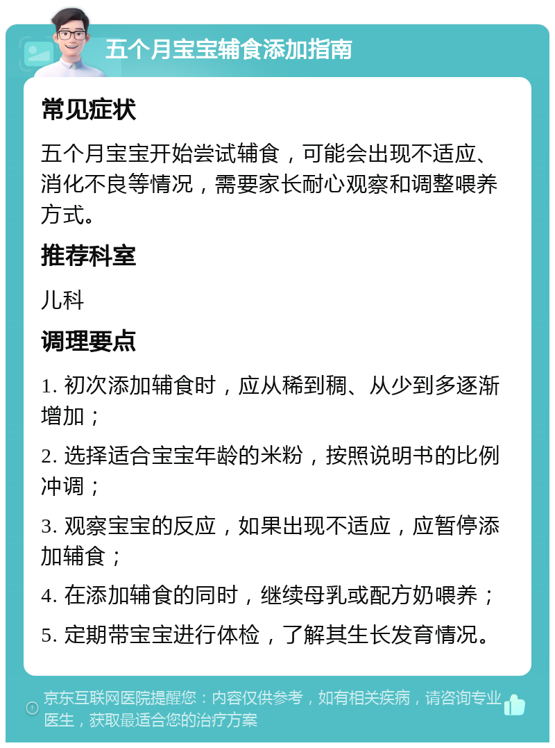 五个月宝宝辅食添加指南 常见症状 五个月宝宝开始尝试辅食，可能会出现不适应、消化不良等情况，需要家长耐心观察和调整喂养方式。 推荐科室 儿科 调理要点 1. 初次添加辅食时，应从稀到稠、从少到多逐渐增加； 2. 选择适合宝宝年龄的米粉，按照说明书的比例冲调； 3. 观察宝宝的反应，如果出现不适应，应暂停添加辅食； 4. 在添加辅食的同时，继续母乳或配方奶喂养； 5. 定期带宝宝进行体检，了解其生长发育情况。