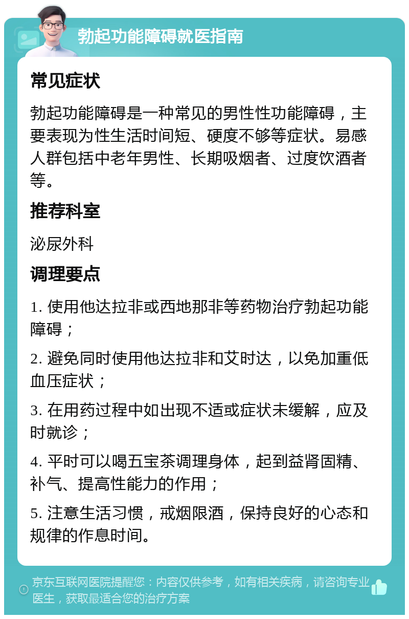 勃起功能障碍就医指南 常见症状 勃起功能障碍是一种常见的男性性功能障碍，主要表现为性生活时间短、硬度不够等症状。易感人群包括中老年男性、长期吸烟者、过度饮酒者等。 推荐科室 泌尿外科 调理要点 1. 使用他达拉非或西地那非等药物治疗勃起功能障碍； 2. 避免同时使用他达拉非和艾时达，以免加重低血压症状； 3. 在用药过程中如出现不适或症状未缓解，应及时就诊； 4. 平时可以喝五宝茶调理身体，起到益肾固精、补气、提高性能力的作用； 5. 注意生活习惯，戒烟限酒，保持良好的心态和规律的作息时间。