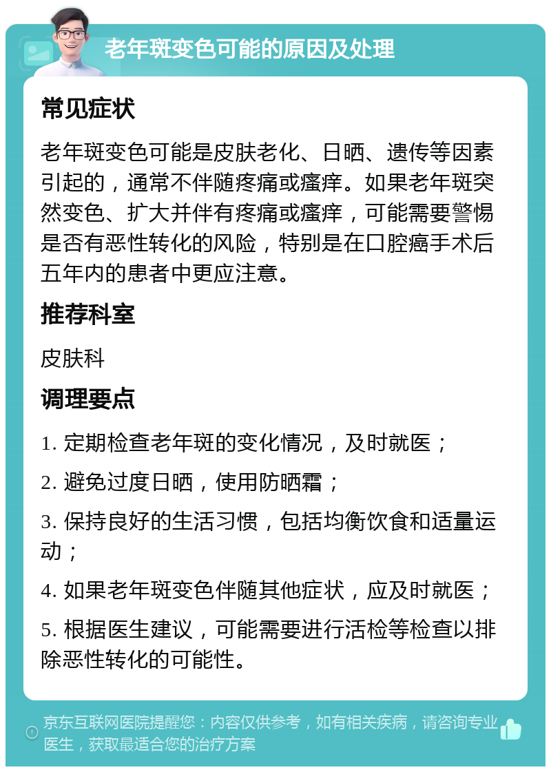 老年斑变色可能的原因及处理 常见症状 老年斑变色可能是皮肤老化、日晒、遗传等因素引起的，通常不伴随疼痛或瘙痒。如果老年斑突然变色、扩大并伴有疼痛或瘙痒，可能需要警惕是否有恶性转化的风险，特别是在口腔癌手术后五年内的患者中更应注意。 推荐科室 皮肤科 调理要点 1. 定期检查老年斑的变化情况，及时就医； 2. 避免过度日晒，使用防晒霜； 3. 保持良好的生活习惯，包括均衡饮食和适量运动； 4. 如果老年斑变色伴随其他症状，应及时就医； 5. 根据医生建议，可能需要进行活检等检查以排除恶性转化的可能性。