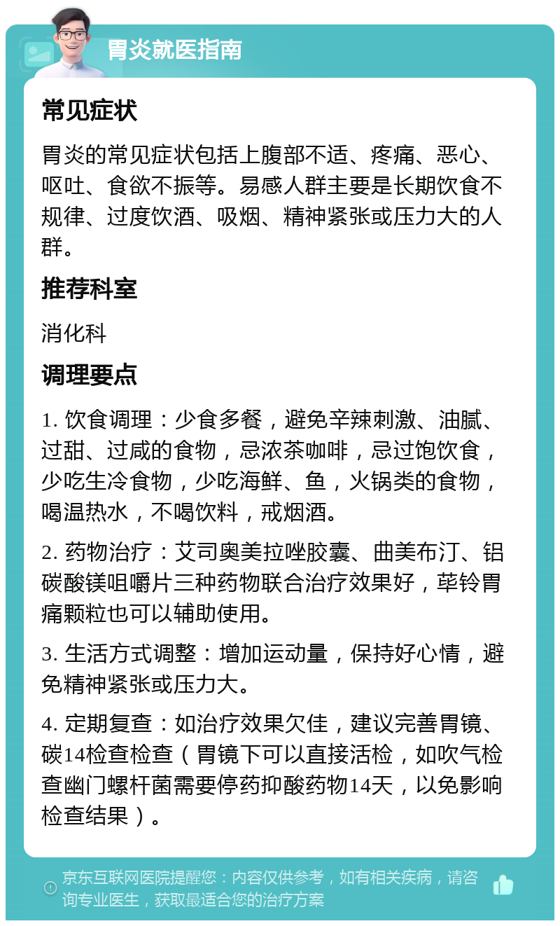 胃炎就医指南 常见症状 胃炎的常见症状包括上腹部不适、疼痛、恶心、呕吐、食欲不振等。易感人群主要是长期饮食不规律、过度饮酒、吸烟、精神紧张或压力大的人群。 推荐科室 消化科 调理要点 1. 饮食调理：少食多餐，避免辛辣刺激、油腻、过甜、过咸的食物，忌浓茶咖啡，忌过饱饮食，少吃生冷食物，少吃海鲜、鱼，火锅类的食物，喝温热水，不喝饮料，戒烟酒。 2. 药物治疗：艾司奥美拉唑胶囊、曲美布汀、铝碳酸镁咀嚼片三种药物联合治疗效果好，荜铃胃痛颗粒也可以辅助使用。 3. 生活方式调整：增加运动量，保持好心情，避免精神紧张或压力大。 4. 定期复查：如治疗效果欠佳，建议完善胃镜、碳14检查检查（胃镜下可以直接活检，如吹气检查幽门螺杆菌需要停药抑酸药物14天，以免影响检查结果）。