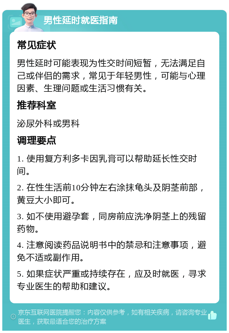 男性延时就医指南 常见症状 男性延时可能表现为性交时间短暂，无法满足自己或伴侣的需求，常见于年轻男性，可能与心理因素、生理问题或生活习惯有关。 推荐科室 泌尿外科或男科 调理要点 1. 使用复方利多卡因乳膏可以帮助延长性交时间。 2. 在性生活前10分钟左右涂抹龟头及阴茎前部，黄豆大小即可。 3. 如不使用避孕套，同房前应洗净阴茎上的残留药物。 4. 注意阅读药品说明书中的禁忌和注意事项，避免不适或副作用。 5. 如果症状严重或持续存在，应及时就医，寻求专业医生的帮助和建议。