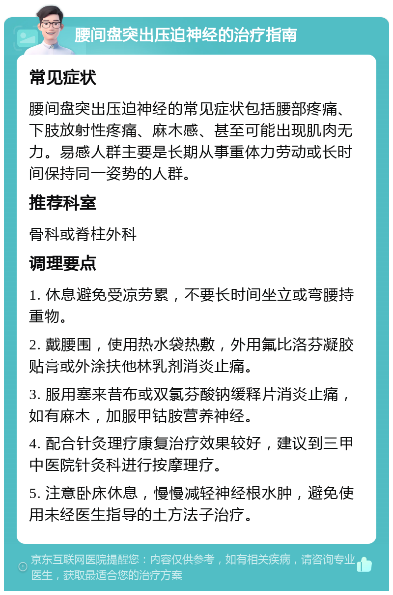 腰间盘突出压迫神经的治疗指南 常见症状 腰间盘突出压迫神经的常见症状包括腰部疼痛、下肢放射性疼痛、麻木感、甚至可能出现肌肉无力。易感人群主要是长期从事重体力劳动或长时间保持同一姿势的人群。 推荐科室 骨科或脊柱外科 调理要点 1. 休息避免受凉劳累，不要长时间坐立或弯腰持重物。 2. 戴腰围，使用热水袋热敷，外用氟比洛芬凝胶贴膏或外涂扶他林乳剂消炎止痛。 3. 服用塞来昔布或双氯芬酸钠缓释片消炎止痛，如有麻木，加服甲钴胺营养神经。 4. 配合针灸理疗康复治疗效果较好，建议到三甲中医院针灸科进行按摩理疗。 5. 注意卧床休息，慢慢减轻神经根水肿，避免使用未经医生指导的土方法子治疗。