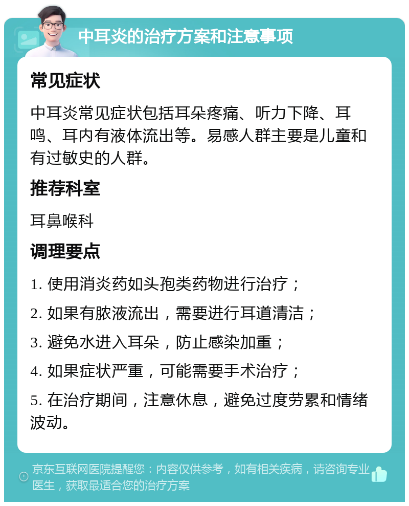 中耳炎的治疗方案和注意事项 常见症状 中耳炎常见症状包括耳朵疼痛、听力下降、耳鸣、耳内有液体流出等。易感人群主要是儿童和有过敏史的人群。 推荐科室 耳鼻喉科 调理要点 1. 使用消炎药如头孢类药物进行治疗； 2. 如果有脓液流出，需要进行耳道清洁； 3. 避免水进入耳朵，防止感染加重； 4. 如果症状严重，可能需要手术治疗； 5. 在治疗期间，注意休息，避免过度劳累和情绪波动。