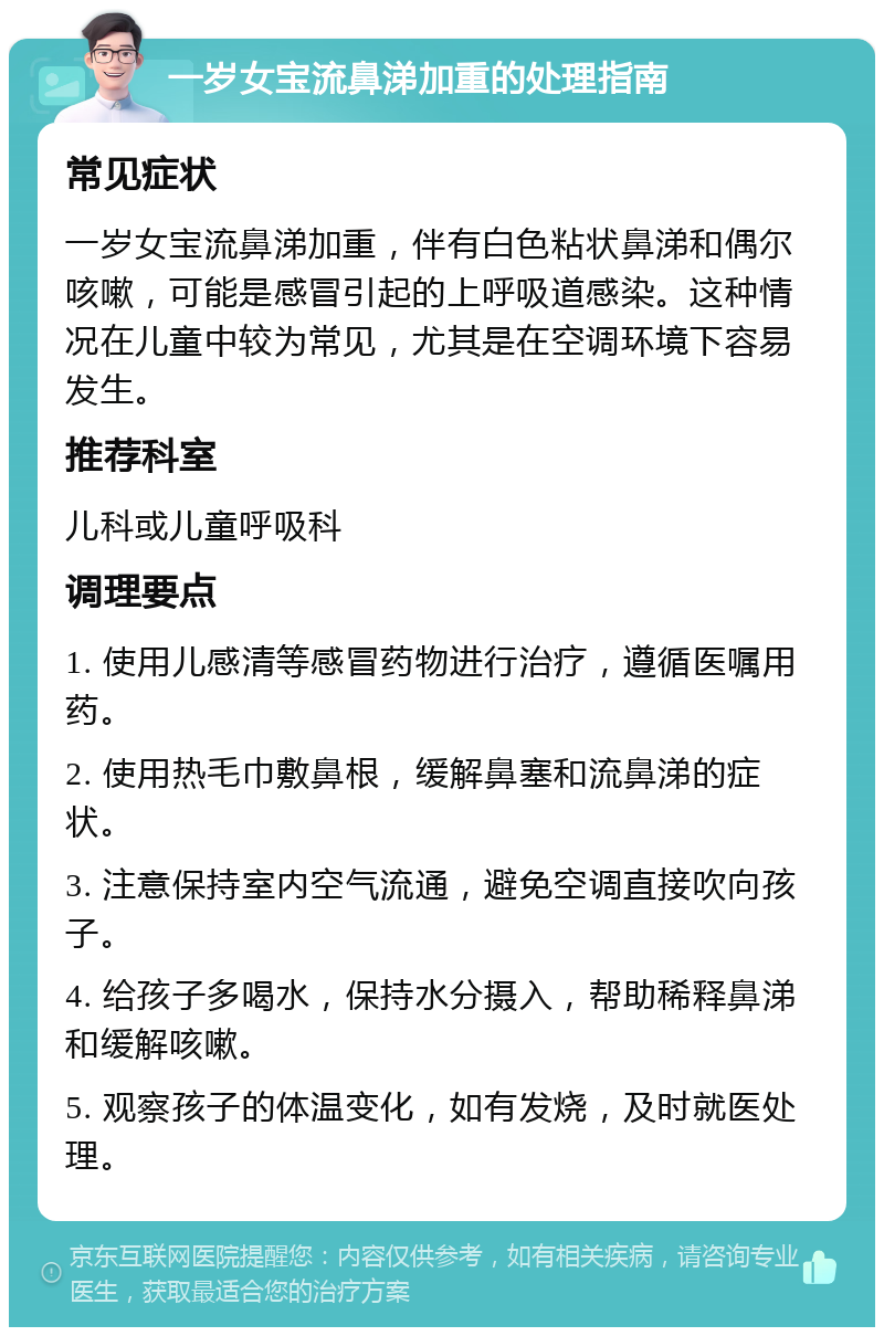 一岁女宝流鼻涕加重的处理指南 常见症状 一岁女宝流鼻涕加重，伴有白色粘状鼻涕和偶尔咳嗽，可能是感冒引起的上呼吸道感染。这种情况在儿童中较为常见，尤其是在空调环境下容易发生。 推荐科室 儿科或儿童呼吸科 调理要点 1. 使用儿感清等感冒药物进行治疗，遵循医嘱用药。 2. 使用热毛巾敷鼻根，缓解鼻塞和流鼻涕的症状。 3. 注意保持室内空气流通，避免空调直接吹向孩子。 4. 给孩子多喝水，保持水分摄入，帮助稀释鼻涕和缓解咳嗽。 5. 观察孩子的体温变化，如有发烧，及时就医处理。