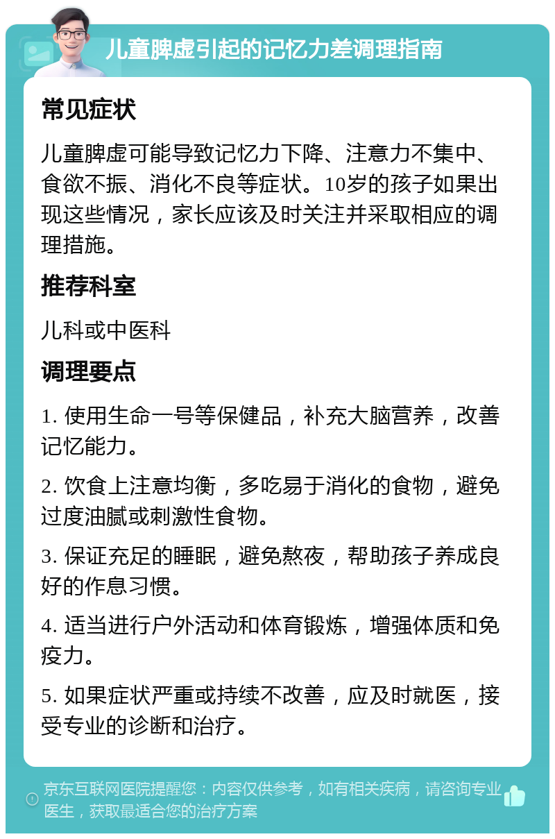 儿童脾虚引起的记忆力差调理指南 常见症状 儿童脾虚可能导致记忆力下降、注意力不集中、食欲不振、消化不良等症状。10岁的孩子如果出现这些情况，家长应该及时关注并采取相应的调理措施。 推荐科室 儿科或中医科 调理要点 1. 使用生命一号等保健品，补充大脑营养，改善记忆能力。 2. 饮食上注意均衡，多吃易于消化的食物，避免过度油腻或刺激性食物。 3. 保证充足的睡眠，避免熬夜，帮助孩子养成良好的作息习惯。 4. 适当进行户外活动和体育锻炼，增强体质和免疫力。 5. 如果症状严重或持续不改善，应及时就医，接受专业的诊断和治疗。