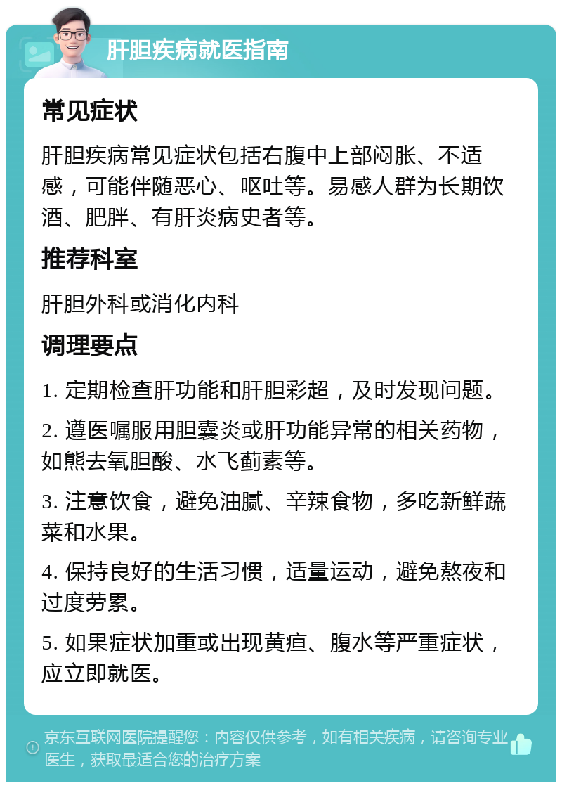 肝胆疾病就医指南 常见症状 肝胆疾病常见症状包括右腹中上部闷胀、不适感，可能伴随恶心、呕吐等。易感人群为长期饮酒、肥胖、有肝炎病史者等。 推荐科室 肝胆外科或消化内科 调理要点 1. 定期检查肝功能和肝胆彩超，及时发现问题。 2. 遵医嘱服用胆囊炎或肝功能异常的相关药物，如熊去氧胆酸、水飞蓟素等。 3. 注意饮食，避免油腻、辛辣食物，多吃新鲜蔬菜和水果。 4. 保持良好的生活习惯，适量运动，避免熬夜和过度劳累。 5. 如果症状加重或出现黄疸、腹水等严重症状，应立即就医。