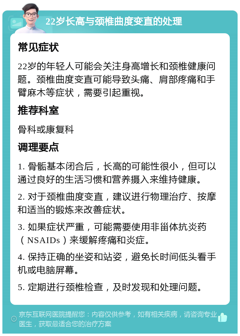 22岁长高与颈椎曲度变直的处理 常见症状 22岁的年轻人可能会关注身高增长和颈椎健康问题。颈椎曲度变直可能导致头痛、肩部疼痛和手臂麻木等症状，需要引起重视。 推荐科室 骨科或康复科 调理要点 1. 骨骺基本闭合后，长高的可能性很小，但可以通过良好的生活习惯和营养摄入来维持健康。 2. 对于颈椎曲度变直，建议进行物理治疗、按摩和适当的锻炼来改善症状。 3. 如果症状严重，可能需要使用非甾体抗炎药（NSAIDs）来缓解疼痛和炎症。 4. 保持正确的坐姿和站姿，避免长时间低头看手机或电脑屏幕。 5. 定期进行颈椎检查，及时发现和处理问题。