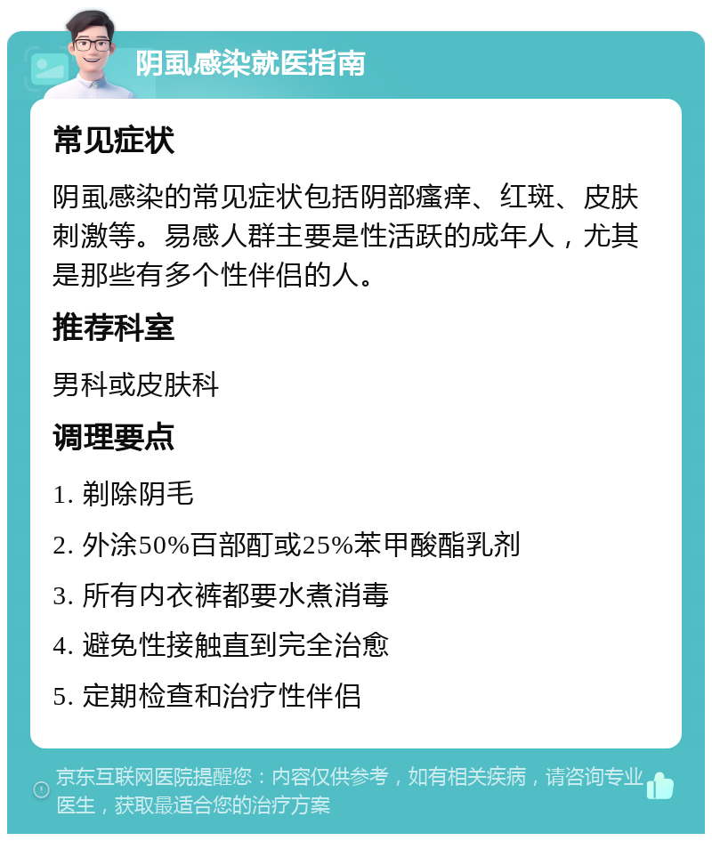 阴虱感染就医指南 常见症状 阴虱感染的常见症状包括阴部瘙痒、红斑、皮肤刺激等。易感人群主要是性活跃的成年人，尤其是那些有多个性伴侣的人。 推荐科室 男科或皮肤科 调理要点 1. 剃除阴毛 2. 外涂50%百部酊或25%苯甲酸酯乳剂 3. 所有内衣裤都要水煮消毒 4. 避免性接触直到完全治愈 5. 定期检查和治疗性伴侣