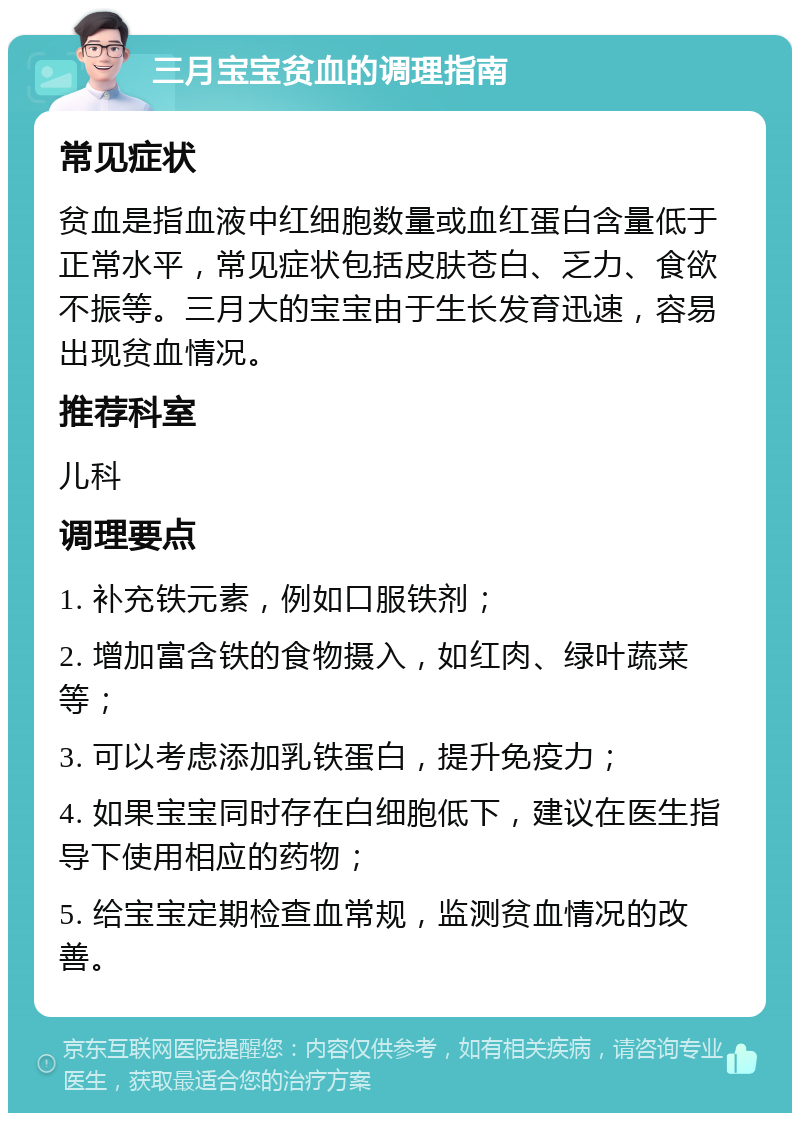 三月宝宝贫血的调理指南 常见症状 贫血是指血液中红细胞数量或血红蛋白含量低于正常水平，常见症状包括皮肤苍白、乏力、食欲不振等。三月大的宝宝由于生长发育迅速，容易出现贫血情况。 推荐科室 儿科 调理要点 1. 补充铁元素，例如口服铁剂； 2. 增加富含铁的食物摄入，如红肉、绿叶蔬菜等； 3. 可以考虑添加乳铁蛋白，提升免疫力； 4. 如果宝宝同时存在白细胞低下，建议在医生指导下使用相应的药物； 5. 给宝宝定期检查血常规，监测贫血情况的改善。