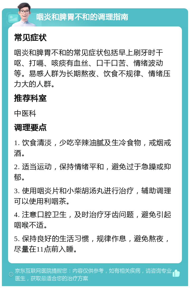 咽炎和脾胃不和的调理指南 常见症状 咽炎和脾胃不和的常见症状包括早上刷牙时干呕、打嗝、咳痰有血丝、口干口苦、情绪波动等。易感人群为长期熬夜、饮食不规律、情绪压力大的人群。 推荐科室 中医科 调理要点 1. 饮食清淡，少吃辛辣油腻及生冷食物，戒烟戒酒。 2. 适当运动，保持情绪平和，避免过于急躁或抑郁。 3. 使用咽炎片和小柴胡汤丸进行治疗，辅助调理可以使用利咽茶。 4. 注意口腔卫生，及时治疗牙齿问题，避免引起咽喉不适。 5. 保持良好的生活习惯，规律作息，避免熬夜，尽量在11点前入睡。