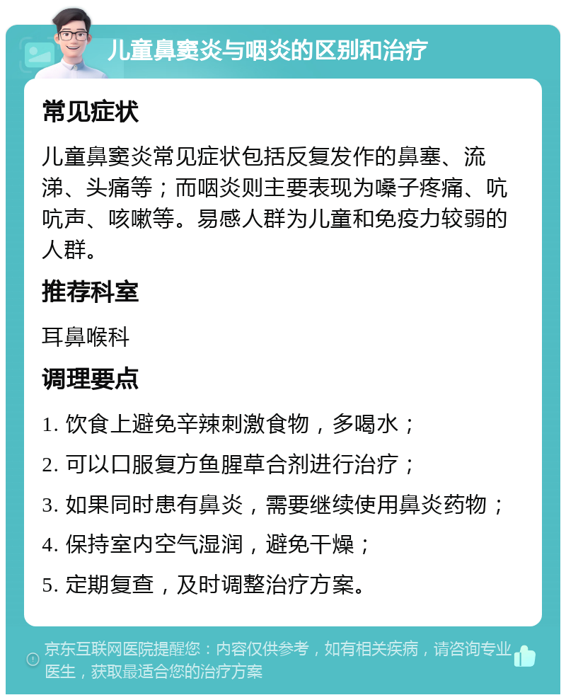 儿童鼻窦炎与咽炎的区别和治疗 常见症状 儿童鼻窦炎常见症状包括反复发作的鼻塞、流涕、头痛等；而咽炎则主要表现为嗓子疼痛、吭吭声、咳嗽等。易感人群为儿童和免疫力较弱的人群。 推荐科室 耳鼻喉科 调理要点 1. 饮食上避免辛辣刺激食物，多喝水； 2. 可以口服复方鱼腥草合剂进行治疗； 3. 如果同时患有鼻炎，需要继续使用鼻炎药物； 4. 保持室内空气湿润，避免干燥； 5. 定期复查，及时调整治疗方案。