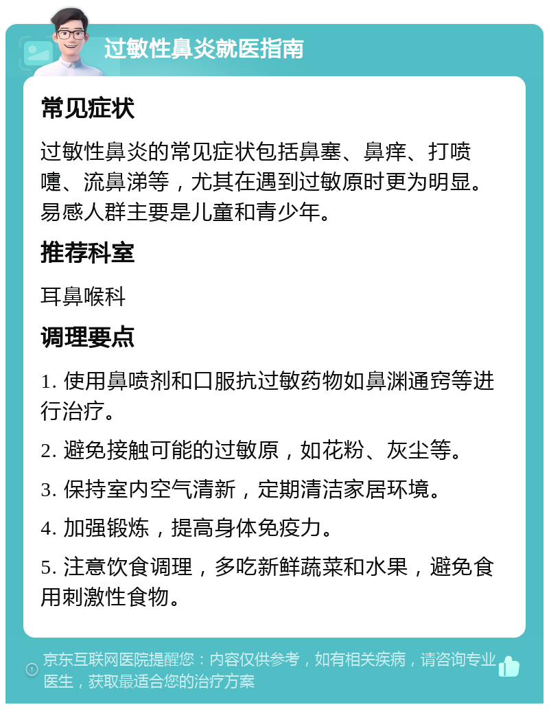 过敏性鼻炎就医指南 常见症状 过敏性鼻炎的常见症状包括鼻塞、鼻痒、打喷嚏、流鼻涕等，尤其在遇到过敏原时更为明显。易感人群主要是儿童和青少年。 推荐科室 耳鼻喉科 调理要点 1. 使用鼻喷剂和口服抗过敏药物如鼻渊通窍等进行治疗。 2. 避免接触可能的过敏原，如花粉、灰尘等。 3. 保持室内空气清新，定期清洁家居环境。 4. 加强锻炼，提高身体免疫力。 5. 注意饮食调理，多吃新鲜蔬菜和水果，避免食用刺激性食物。