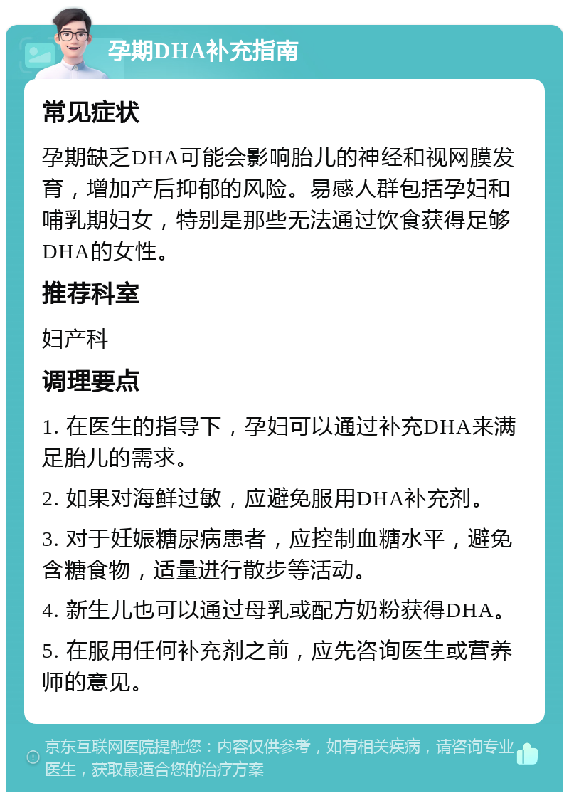 孕期DHA补充指南 常见症状 孕期缺乏DHA可能会影响胎儿的神经和视网膜发育，增加产后抑郁的风险。易感人群包括孕妇和哺乳期妇女，特别是那些无法通过饮食获得足够DHA的女性。 推荐科室 妇产科 调理要点 1. 在医生的指导下，孕妇可以通过补充DHA来满足胎儿的需求。 2. 如果对海鲜过敏，应避免服用DHA补充剂。 3. 对于妊娠糖尿病患者，应控制血糖水平，避免含糖食物，适量进行散步等活动。 4. 新生儿也可以通过母乳或配方奶粉获得DHA。 5. 在服用任何补充剂之前，应先咨询医生或营养师的意见。