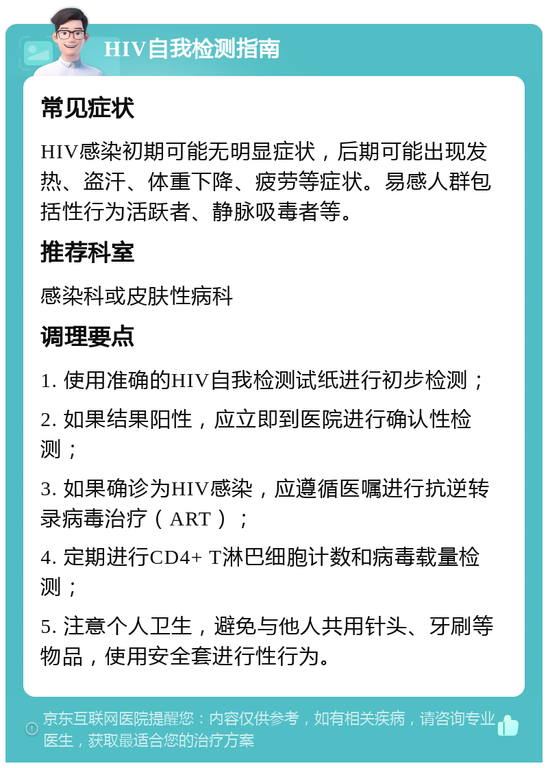 HIV自我检测指南 常见症状 HIV感染初期可能无明显症状，后期可能出现发热、盗汗、体重下降、疲劳等症状。易感人群包括性行为活跃者、静脉吸毒者等。 推荐科室 感染科或皮肤性病科 调理要点 1. 使用准确的HIV自我检测试纸进行初步检测； 2. 如果结果阳性，应立即到医院进行确认性检测； 3. 如果确诊为HIV感染，应遵循医嘱进行抗逆转录病毒治疗（ART）； 4. 定期进行CD4+ T淋巴细胞计数和病毒载量检测； 5. 注意个人卫生，避免与他人共用针头、牙刷等物品，使用安全套进行性行为。