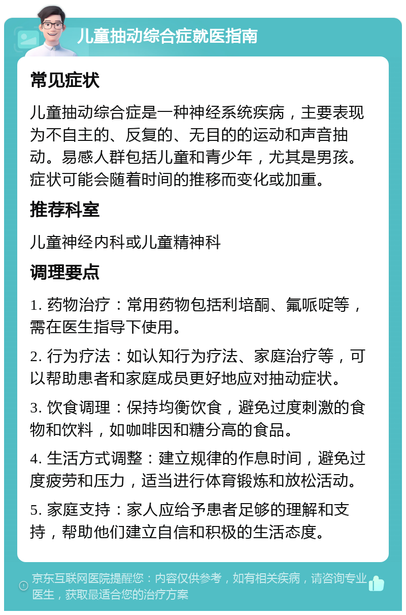 儿童抽动综合症就医指南 常见症状 儿童抽动综合症是一种神经系统疾病，主要表现为不自主的、反复的、无目的的运动和声音抽动。易感人群包括儿童和青少年，尤其是男孩。症状可能会随着时间的推移而变化或加重。 推荐科室 儿童神经内科或儿童精神科 调理要点 1. 药物治疗：常用药物包括利培酮、氟哌啶等，需在医生指导下使用。 2. 行为疗法：如认知行为疗法、家庭治疗等，可以帮助患者和家庭成员更好地应对抽动症状。 3. 饮食调理：保持均衡饮食，避免过度刺激的食物和饮料，如咖啡因和糖分高的食品。 4. 生活方式调整：建立规律的作息时间，避免过度疲劳和压力，适当进行体育锻炼和放松活动。 5. 家庭支持：家人应给予患者足够的理解和支持，帮助他们建立自信和积极的生活态度。