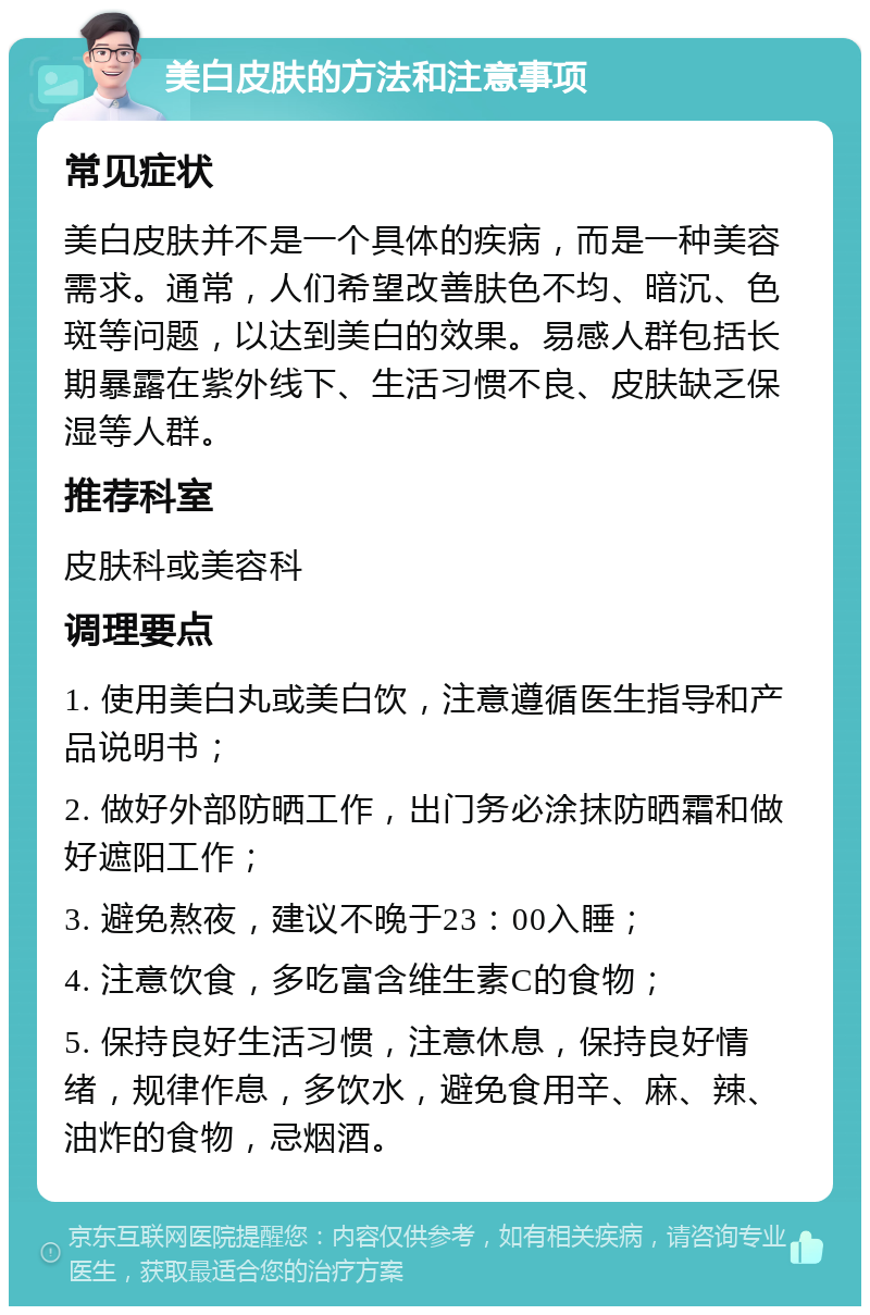 美白皮肤的方法和注意事项 常见症状 美白皮肤并不是一个具体的疾病，而是一种美容需求。通常，人们希望改善肤色不均、暗沉、色斑等问题，以达到美白的效果。易感人群包括长期暴露在紫外线下、生活习惯不良、皮肤缺乏保湿等人群。 推荐科室 皮肤科或美容科 调理要点 1. 使用美白丸或美白饮，注意遵循医生指导和产品说明书； 2. 做好外部防晒工作，出门务必涂抹防晒霜和做好遮阳工作； 3. 避免熬夜，建议不晚于23：00入睡； 4. 注意饮食，多吃富含维生素C的食物； 5. 保持良好生活习惯，注意休息，保持良好情绪，规律作息，多饮水，避免食用辛、麻、辣、油炸的食物，忌烟酒。