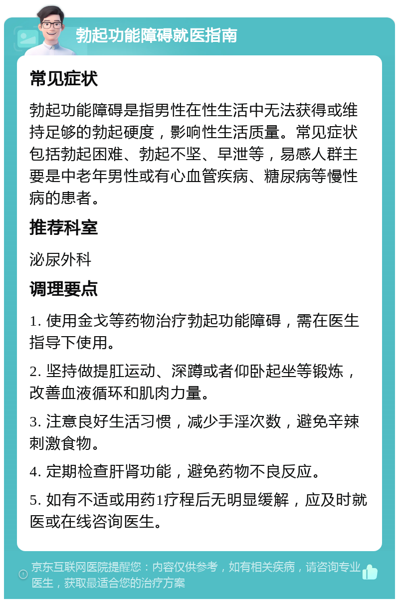 勃起功能障碍就医指南 常见症状 勃起功能障碍是指男性在性生活中无法获得或维持足够的勃起硬度，影响性生活质量。常见症状包括勃起困难、勃起不坚、早泄等，易感人群主要是中老年男性或有心血管疾病、糖尿病等慢性病的患者。 推荐科室 泌尿外科 调理要点 1. 使用金戈等药物治疗勃起功能障碍，需在医生指导下使用。 2. 坚持做提肛运动、深蹲或者仰卧起坐等锻炼，改善血液循环和肌肉力量。 3. 注意良好生活习惯，减少手淫次数，避免辛辣刺激食物。 4. 定期检查肝肾功能，避免药物不良反应。 5. 如有不适或用药1疗程后无明显缓解，应及时就医或在线咨询医生。