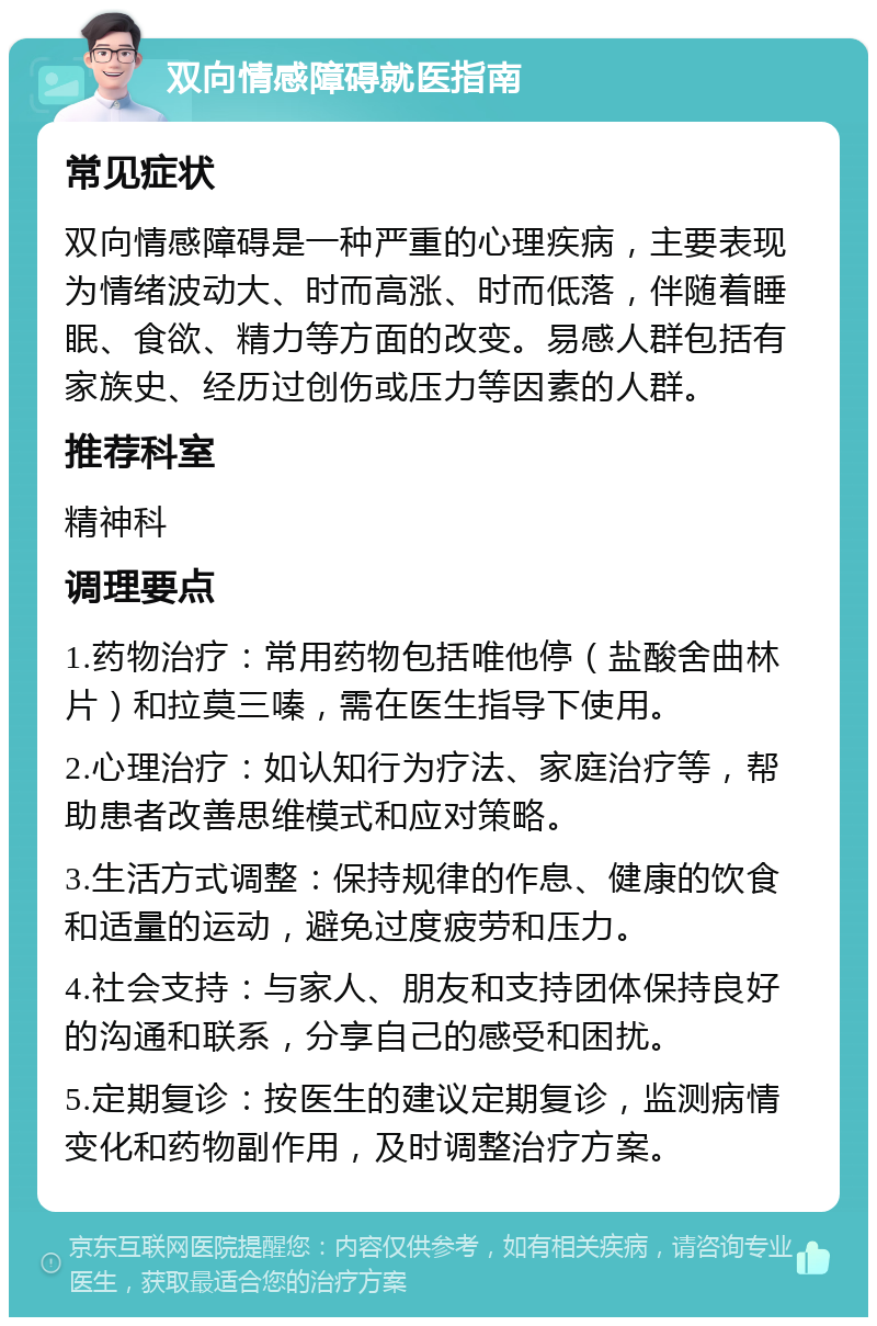 双向情感障碍就医指南 常见症状 双向情感障碍是一种严重的心理疾病，主要表现为情绪波动大、时而高涨、时而低落，伴随着睡眠、食欲、精力等方面的改变。易感人群包括有家族史、经历过创伤或压力等因素的人群。 推荐科室 精神科 调理要点 1.药物治疗：常用药物包括唯他停（盐酸舍曲林片）和拉莫三嗪，需在医生指导下使用。 2.心理治疗：如认知行为疗法、家庭治疗等，帮助患者改善思维模式和应对策略。 3.生活方式调整：保持规律的作息、健康的饮食和适量的运动，避免过度疲劳和压力。 4.社会支持：与家人、朋友和支持团体保持良好的沟通和联系，分享自己的感受和困扰。 5.定期复诊：按医生的建议定期复诊，监测病情变化和药物副作用，及时调整治疗方案。