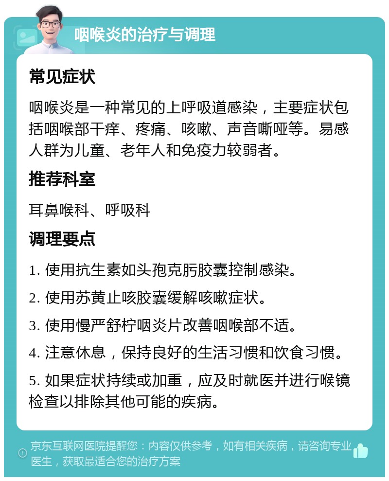 咽喉炎的治疗与调理 常见症状 咽喉炎是一种常见的上呼吸道感染，主要症状包括咽喉部干痒、疼痛、咳嗽、声音嘶哑等。易感人群为儿童、老年人和免疫力较弱者。 推荐科室 耳鼻喉科、呼吸科 调理要点 1. 使用抗生素如头孢克肟胶囊控制感染。 2. 使用苏黄止咳胶囊缓解咳嗽症状。 3. 使用慢严舒柠咽炎片改善咽喉部不适。 4. 注意休息，保持良好的生活习惯和饮食习惯。 5. 如果症状持续或加重，应及时就医并进行喉镜检查以排除其他可能的疾病。