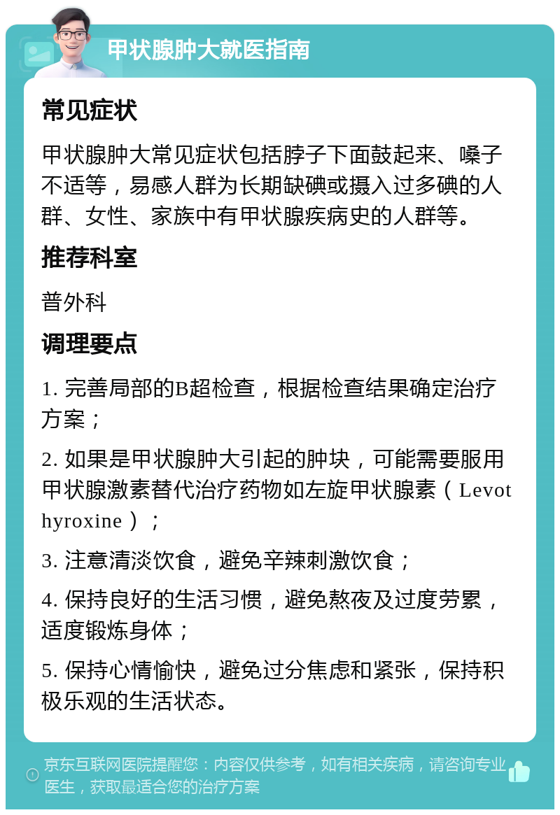 甲状腺肿大就医指南 常见症状 甲状腺肿大常见症状包括脖子下面鼓起来、嗓子不适等，易感人群为长期缺碘或摄入过多碘的人群、女性、家族中有甲状腺疾病史的人群等。 推荐科室 普外科 调理要点 1. 完善局部的B超检查，根据检查结果确定治疗方案； 2. 如果是甲状腺肿大引起的肿块，可能需要服用甲状腺激素替代治疗药物如左旋甲状腺素（Levothyroxine）； 3. 注意清淡饮食，避免辛辣刺激饮食； 4. 保持良好的生活习惯，避免熬夜及过度劳累，适度锻炼身体； 5. 保持心情愉快，避免过分焦虑和紧张，保持积极乐观的生活状态。