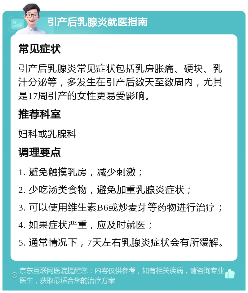 引产后乳腺炎就医指南 常见症状 引产后乳腺炎常见症状包括乳房胀痛、硬块、乳汁分泌等，多发生在引产后数天至数周内，尤其是17周引产的女性更易受影响。 推荐科室 妇科或乳腺科 调理要点 1. 避免触摸乳房，减少刺激； 2. 少吃汤类食物，避免加重乳腺炎症状； 3. 可以使用维生素B6或炒麦芽等药物进行治疗； 4. 如果症状严重，应及时就医； 5. 通常情况下，7天左右乳腺炎症状会有所缓解。