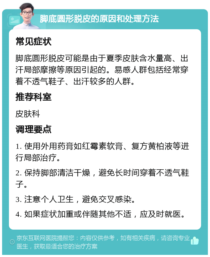 脚底圆形脱皮的原因和处理方法 常见症状 脚底圆形脱皮可能是由于夏季皮肤含水量高、出汗局部摩擦等原因引起的。易感人群包括经常穿着不透气鞋子、出汗较多的人群。 推荐科室 皮肤科 调理要点 1. 使用外用药膏如红霉素软膏、复方黄柏液等进行局部治疗。 2. 保持脚部清洁干燥，避免长时间穿着不透气鞋子。 3. 注意个人卫生，避免交叉感染。 4. 如果症状加重或伴随其他不适，应及时就医。