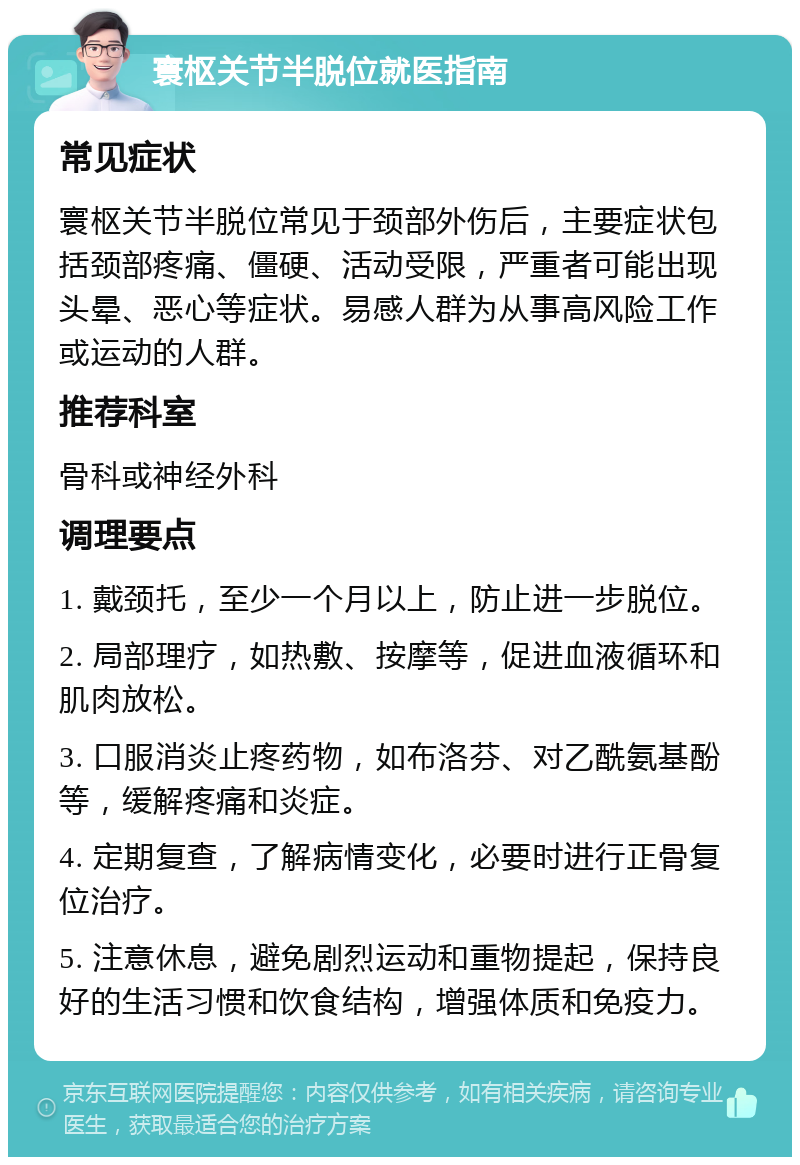 寰枢关节半脱位就医指南 常见症状 寰枢关节半脱位常见于颈部外伤后，主要症状包括颈部疼痛、僵硬、活动受限，严重者可能出现头晕、恶心等症状。易感人群为从事高风险工作或运动的人群。 推荐科室 骨科或神经外科 调理要点 1. 戴颈托，至少一个月以上，防止进一步脱位。 2. 局部理疗，如热敷、按摩等，促进血液循环和肌肉放松。 3. 口服消炎止疼药物，如布洛芬、对乙酰氨基酚等，缓解疼痛和炎症。 4. 定期复查，了解病情变化，必要时进行正骨复位治疗。 5. 注意休息，避免剧烈运动和重物提起，保持良好的生活习惯和饮食结构，增强体质和免疫力。