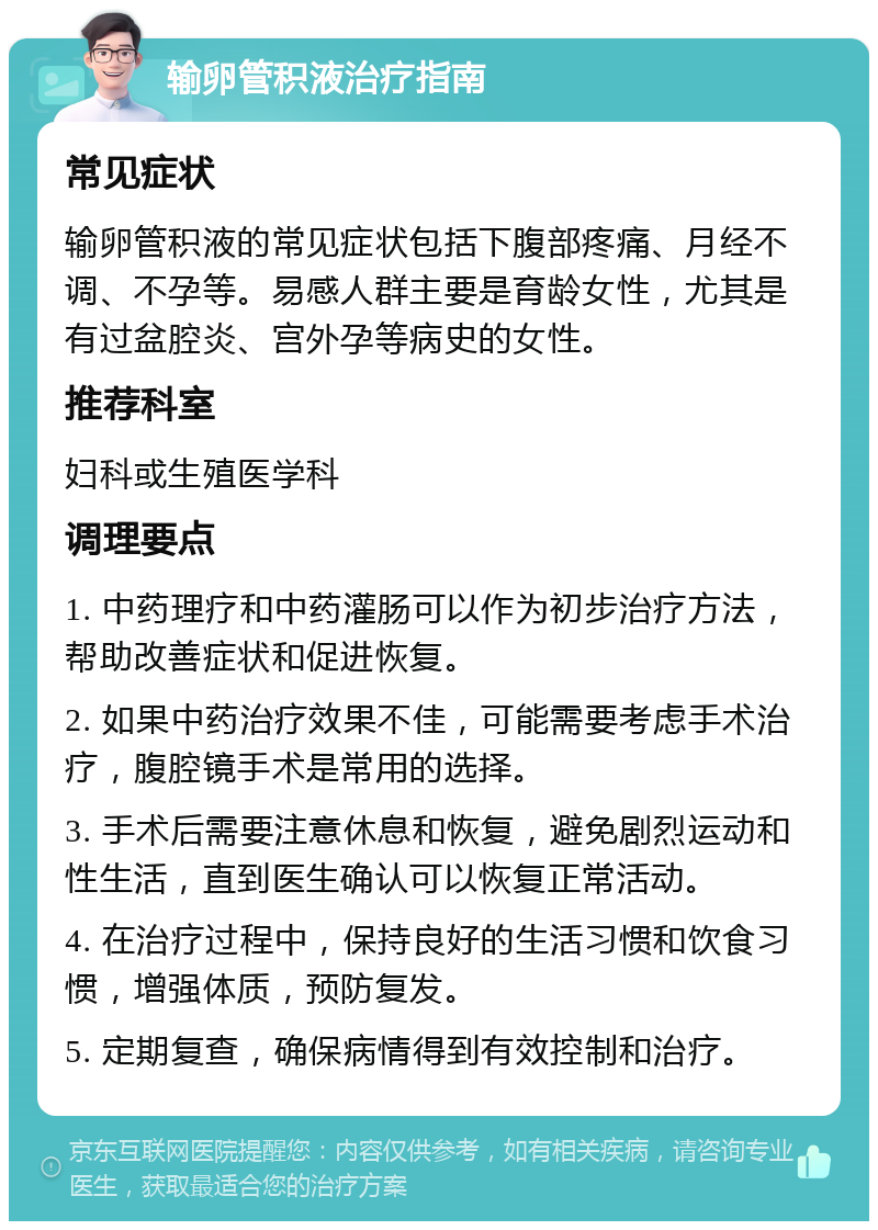 输卵管积液治疗指南 常见症状 输卵管积液的常见症状包括下腹部疼痛、月经不调、不孕等。易感人群主要是育龄女性，尤其是有过盆腔炎、宫外孕等病史的女性。 推荐科室 妇科或生殖医学科 调理要点 1. 中药理疗和中药灌肠可以作为初步治疗方法，帮助改善症状和促进恢复。 2. 如果中药治疗效果不佳，可能需要考虑手术治疗，腹腔镜手术是常用的选择。 3. 手术后需要注意休息和恢复，避免剧烈运动和性生活，直到医生确认可以恢复正常活动。 4. 在治疗过程中，保持良好的生活习惯和饮食习惯，增强体质，预防复发。 5. 定期复查，确保病情得到有效控制和治疗。