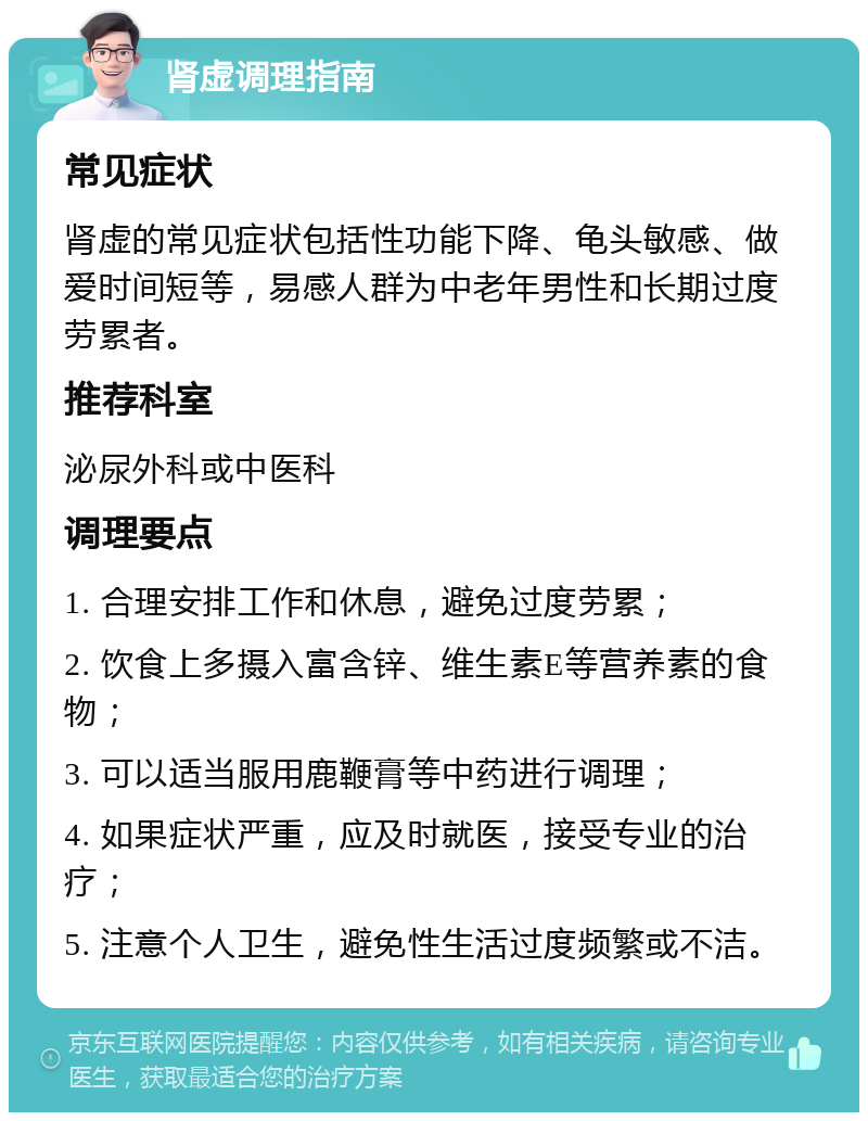 肾虚调理指南 常见症状 肾虚的常见症状包括性功能下降、龟头敏感、做爱时间短等，易感人群为中老年男性和长期过度劳累者。 推荐科室 泌尿外科或中医科 调理要点 1. 合理安排工作和休息，避免过度劳累； 2. 饮食上多摄入富含锌、维生素E等营养素的食物； 3. 可以适当服用鹿鞭膏等中药进行调理； 4. 如果症状严重，应及时就医，接受专业的治疗； 5. 注意个人卫生，避免性生活过度频繁或不洁。