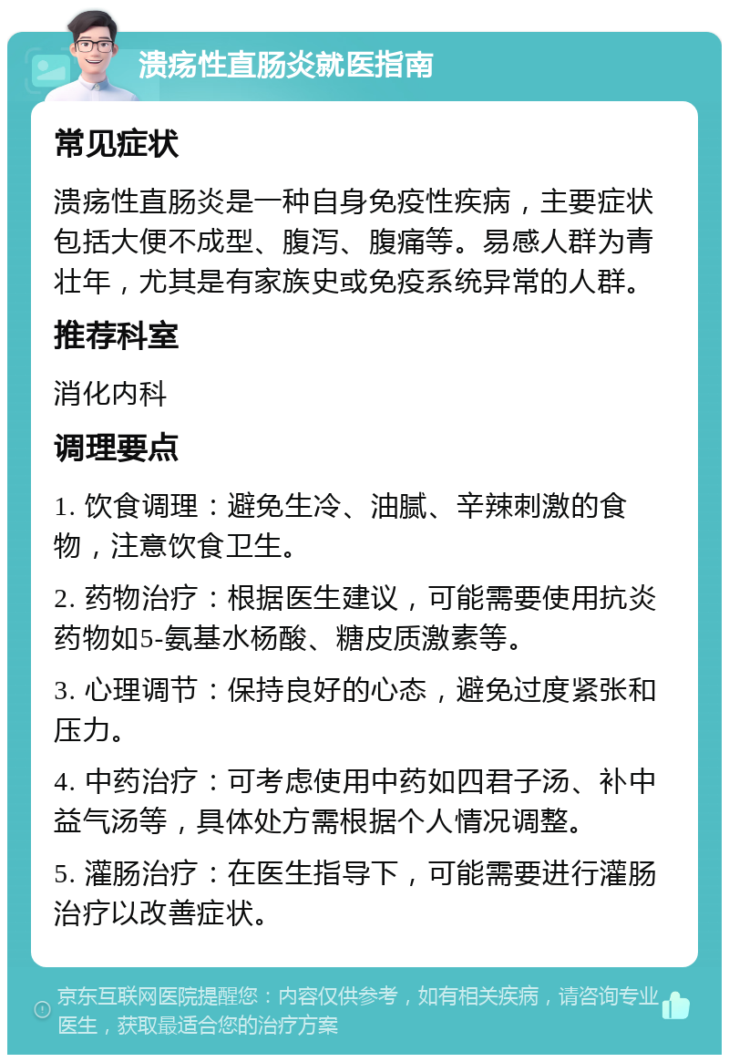 溃疡性直肠炎就医指南 常见症状 溃疡性直肠炎是一种自身免疫性疾病，主要症状包括大便不成型、腹泻、腹痛等。易感人群为青壮年，尤其是有家族史或免疫系统异常的人群。 推荐科室 消化内科 调理要点 1. 饮食调理：避免生冷、油腻、辛辣刺激的食物，注意饮食卫生。 2. 药物治疗：根据医生建议，可能需要使用抗炎药物如5-氨基水杨酸、糖皮质激素等。 3. 心理调节：保持良好的心态，避免过度紧张和压力。 4. 中药治疗：可考虑使用中药如四君子汤、补中益气汤等，具体处方需根据个人情况调整。 5. 灌肠治疗：在医生指导下，可能需要进行灌肠治疗以改善症状。